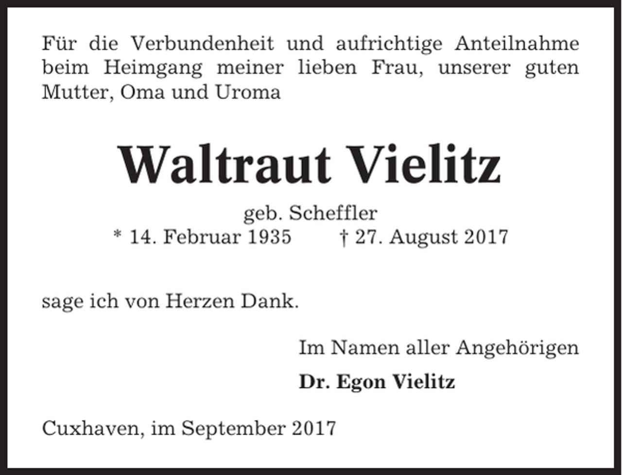 <p>Für die Verbundenheit und aufrichtige Anteilnahme<br />beim Heimgang meiner lieben Frau, unserer guten<br />Mutter, Oma und Uroma</p><p>Waltraut Vielitz<br />geb. Scheffler<br />* 14. Februar 1935<br />† 27. August 2017<br />sage ich von Herzen Dank.<br />Im Namen aller Angehörigen<br />Dr. Egon Vielitz<br />Cuxhaven, im September 2017</p>