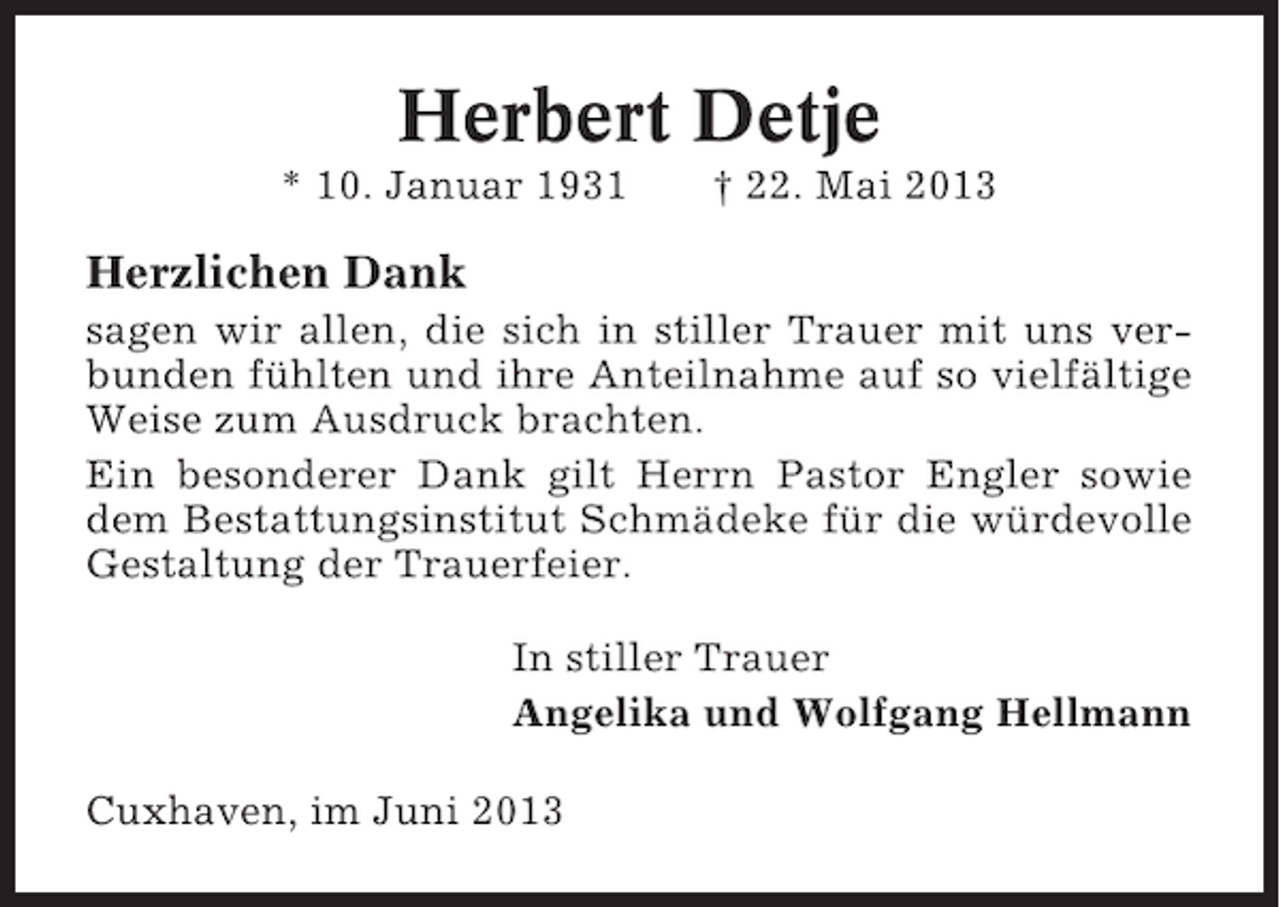 <p>Herbert Detje<br />* 10. Januar 1931</p><p>† 22. Mai 2013</p><p>Herzlichen Dank<br />sagen wir allen, die sich in stiller Trauer mit uns verbunden fühlten und ihre Anteilnahme auf so vielfältige<br />Weise zum Ausdruck brachten.<br />Ein besonderer Dank gilt Herrn Pastor Engler sowie<br />dem Bestattungsinstitut Schmädeke für die würdevolle<br />Gestaltung der Trauerfeier.<br />In stiller Trauer<br />Angelika und Wolfgang Hellmann<br />Cuxhaven, im Juni 2013</p>