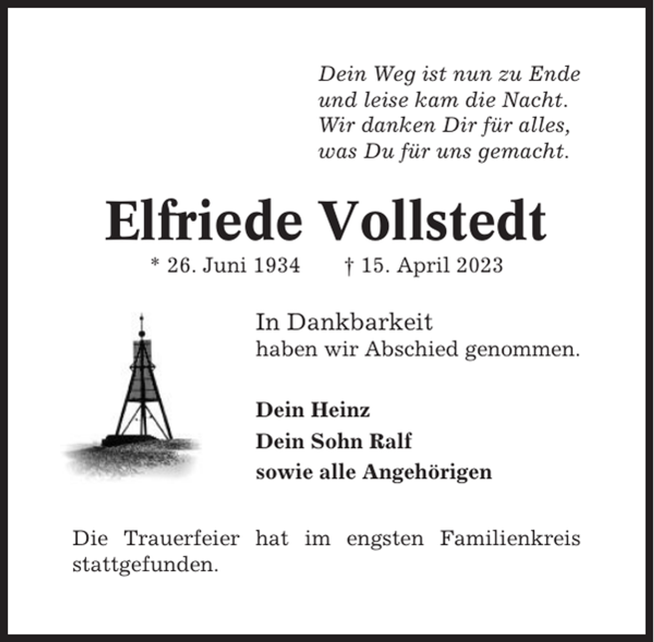<p>Dein Weg ist nun zu Ende<br />und leise kam die Nacht.<br />Wir danken Dir für alles,<br />was Du für uns gemacht.</p><p>Elfriede Vollstedt<br />* 26. Juni 1934</p><p>† 15. April 2023</p><p>In Dankbarkeit<br />haben wir Abschied genommen.<br />Dein Heinz<br />Dein Sohn Ralf<br />sowie alle Angehörigen<br />Die Trauerfeier hat im engsten Familienkreis<br />stattgefunden.</p>