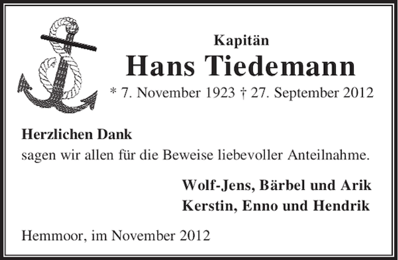 <p>Kapitän</p><p>Hans Tiedemann<br />* 7. November 1923 † 27. September 2012<br />Herzlichen Dank<br />sagen wir allen für die Beweise liebevoller Anteilnahme.<br />Wolf-Jens, Bärbel und Arik<br />Kerstin, Enno und Hendrik<br />Hemmoor, im November 2012</p>