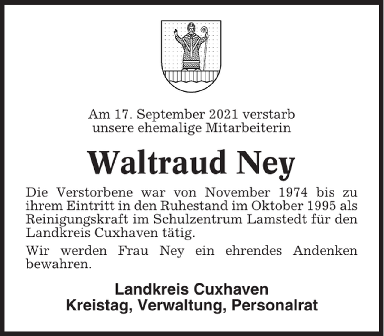 <p>Am 17. September 2021 verstarb<br />unsere ehemalige Mitarbeiterin</p><p>Waltraud Ney<br />Die Verstorbene war von November 1974 bis zu<br />ihrem Eintritt in den Ruhestand im Oktober 1995 als<br />Reinigungskraft im Schulzentrum Lamstedt für den<br />Landkreis Cuxhaven tätig.<br />Wir werden Frau Ney ein ehrendes Andenken<br />bewahren.</p><p>Landkreis Cuxhaven<br />Kreistag, Verwaltung, Personalrat</p>