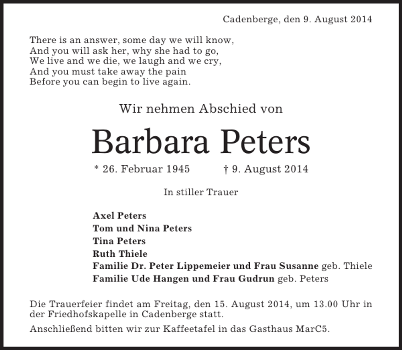 <p>Cadenberge, den 9. August 2014<br />There is an answer, some day we will know,<br />And you will ask her, why she had to go,<br />We live and we die, we laugh and we cry,<br />And you must take away the pain<br />Before you can begin to live again.</p><p>Wir nehmen Abschied von</p><p>Barbara Peters<br />* 26. Februar 1945</p><p>† 9. August 2014</p><p>In stiller Trauer<br />Axel Peters<br />Tom und Nina Peters<br />Tina Peters<br />Ruth Thiele<br />Familie Dr. Peter Lippemeier und Frau Susanne geb. Thiele<br />Familie Ude Hangen und Frau Gudrun geb. Peters<br />Die Trauerfeier findet am Freitag, den 15. August 2014, um 13.00 Uhr in<br />der Friedhofskapelle in Cadenberge statt.<br />Anschließend bitten wir zur Kaffeetafel in das Gasthaus MarC5.</p>