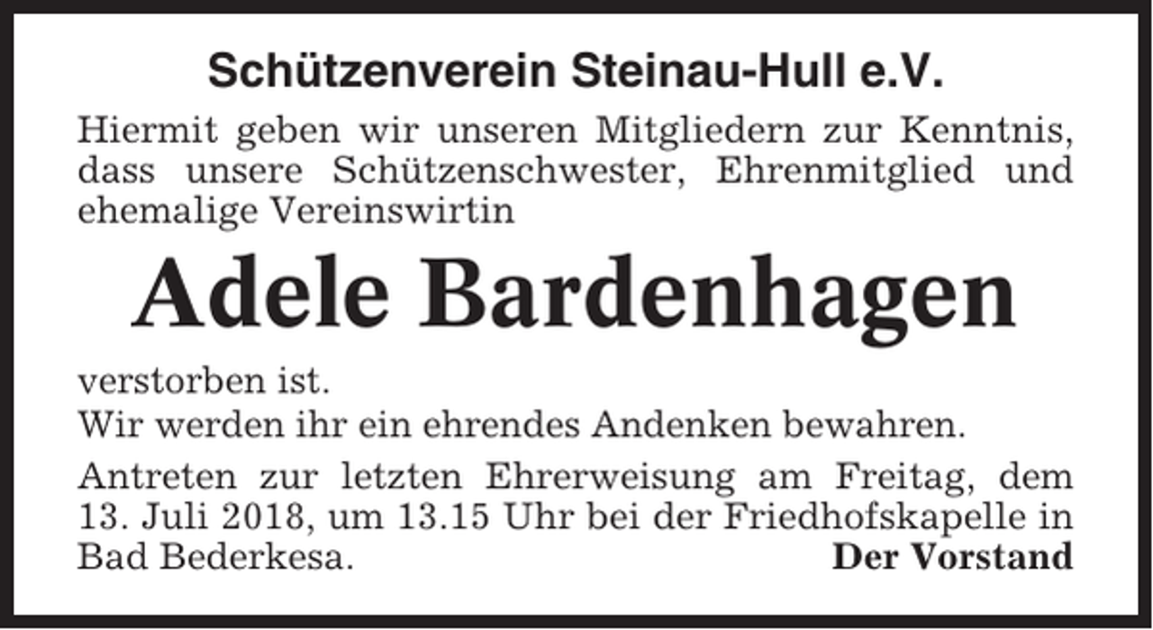 <p>Schützenverein Steinau-Hull e.V.<br />Hiermit geben wir unseren Mitgliedern zur Kenntnis,<br />dass unsere Schützenschwester, Ehrenmitglied und<br />ehemalige Vereinswirtin</p><p>Adele Bardenhagen<br />verstorben ist.<br />Wir werden ihr ein ehrendes Andenken bewahren.<br />Antreten zur letzten Ehrerweisung am Freitag, dem<br />13. Juli 2018, um 13.15 Uhr bei der Friedhofskapelle in<br />Bad Bederkesa.<br />Der Vorstand</p>