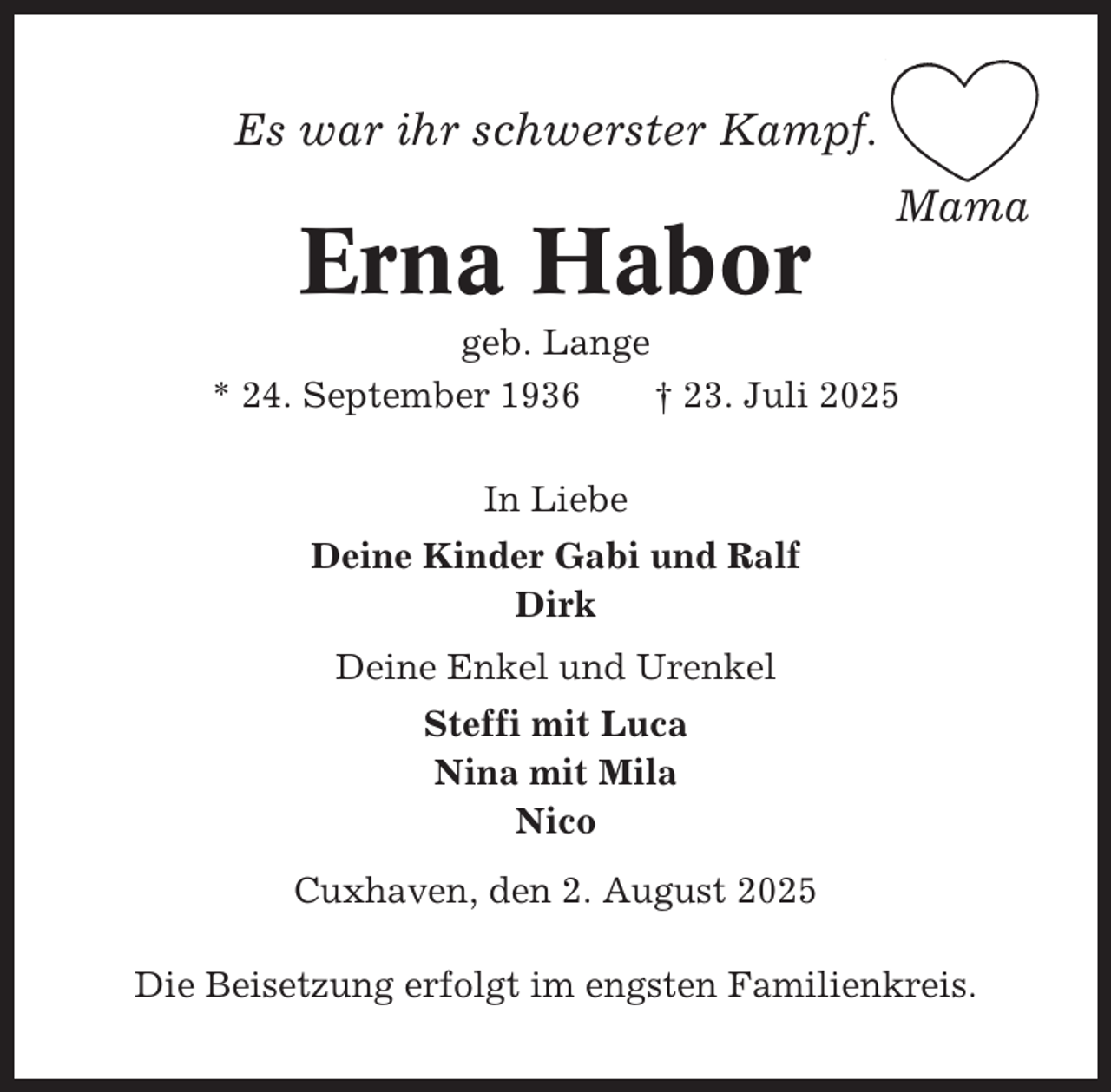 <p>Es war ihr schwerster Kampf.</p><p>Erna Habor</p><p>Mama</p><p>geb. Lange<br />* 24. September 1936<br />† 23. Juli 2025<br />In Liebe<br />Deine Kinder Gabi und Ralf<br />Dirk<br />Deine Enkel und Urenkel<br />Steffi mit Luca<br />Nina mit Mila<br />Nico<br />Cuxhaven, den 2. August 2025<br />Die Beisetzung erfolgt im engsten Familienkreis.</p>