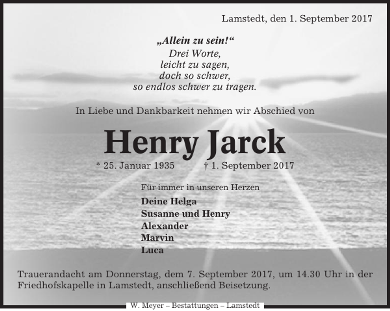 <p>Lamstedt, den 1. September 2017<br />„Allein zu sein!“<br />Drei Worte,<br />leicht zu sagen,<br />doch so schwer,<br />so endlos schwer zu tragen.<br />In Liebe und Dankbarkeit nehmen wir Abschied von</p><p>Henry Jarck<br />* 25. Januar 1935</p><p>† 1. September 2017</p><p>Für immer in unseren Herzen</p><p>Deine Helga<br />Susanne und Henry<br />Alexander<br />Marvin<br />Luca<br />Trauerandacht am Donnerstag, dem 7. September 2017, um 14.30 Uhr in der<br />Friedhofskapelle in Lamstedt, anschließend Beisetzung.<br />W. Meyer – Bestattungen – Lamstedt</p>
