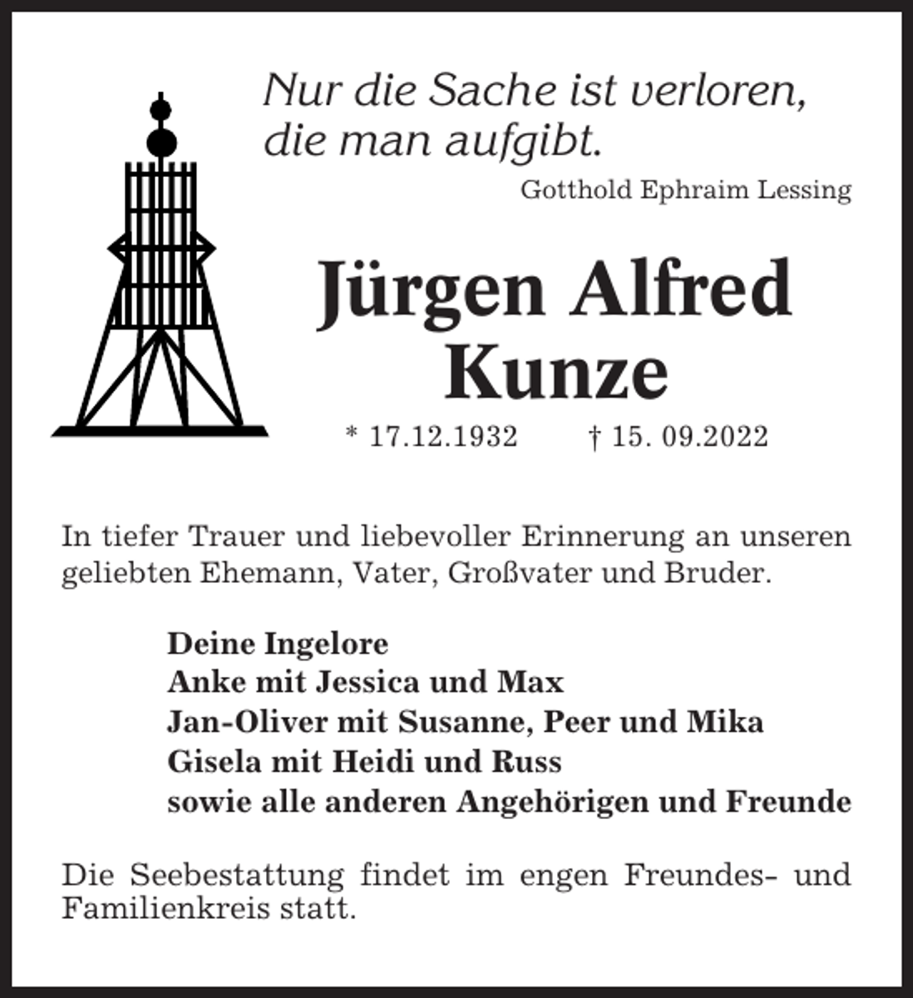 <p>Nur die Sache ist verloren,<br />die man aufgibt.<br />Gotthold Ephraim Lessing</p><p>Jürgen Alfred<br />Kunze<br />* 17.12.1932</p><p>† 15. 09.2022</p><p>In tiefer Trauer und liebevoller Erinnerung an unseren<br />geliebten Ehemann, Vater, Großvater und Bruder.</p><p>Deine Ingelore<br />Anke mit Jessica und Max<br />Jan-Oliver mit Susanne, Peer und Mika<br />Gisela mit Heidi und Russ<br />sowie alle anderen Angehörigen und Freunde<br />Die Seebestattung findet im engen Freundes- und<br />Familienkreis statt.</p>