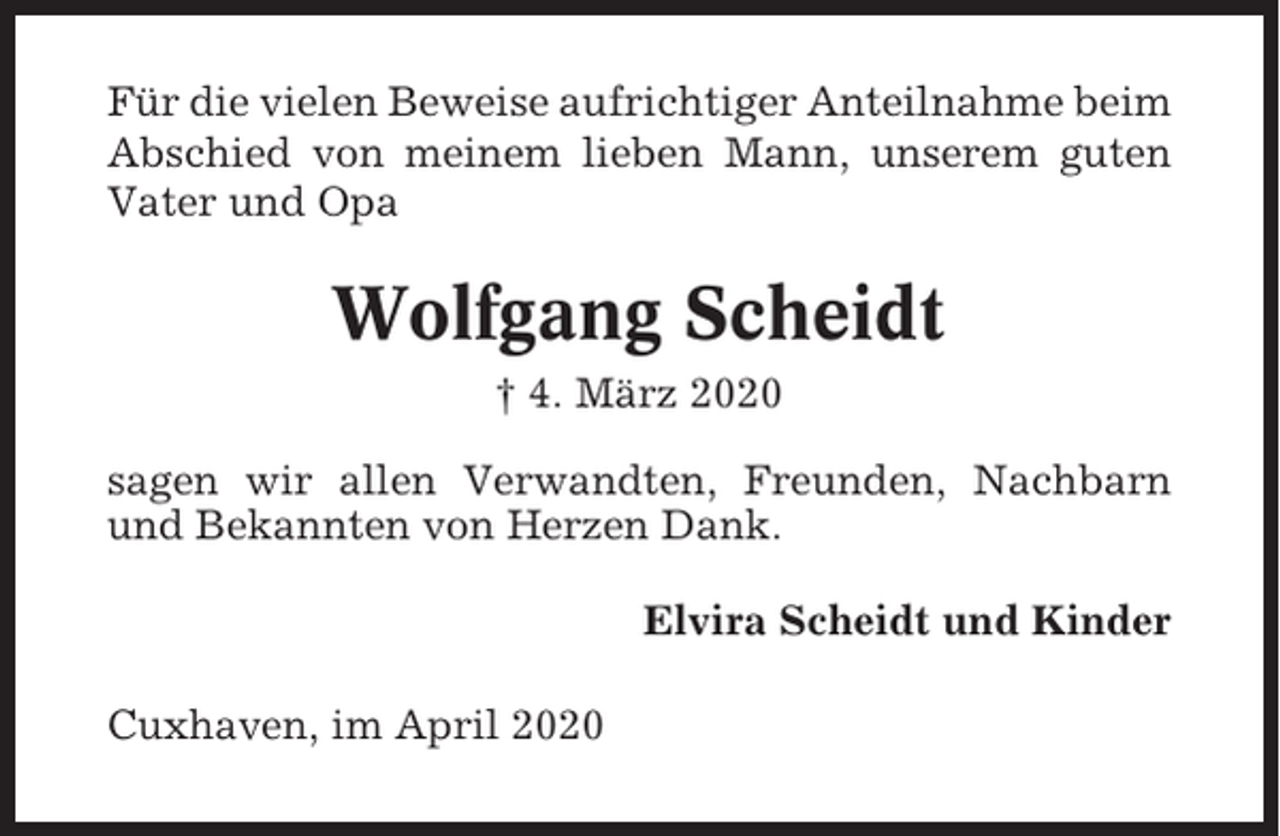 <p>Für die vielen Beweise aufrichtiger Anteilnahme beim<br />Abschied von meinem lieben Mann, unserem guten<br />Vater und Opa</p><p>Wolfgang Scheidt<br />† 4. März 2020<br />sagen wir allen Verwandten, Freunden, Nachbarn<br />und Bekannten von Herzen Dank.<br />Elvira Scheidt und Kinder<br />Cuxhaven, im April 2020</p>