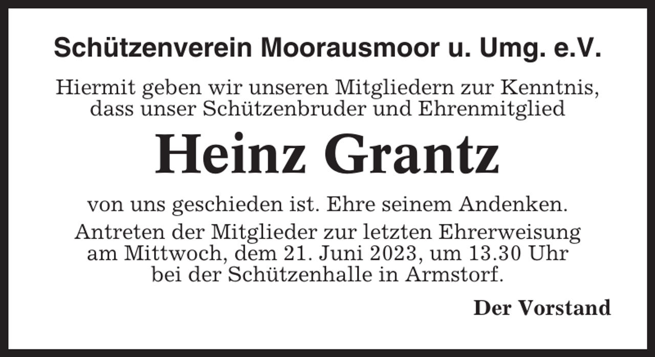 <p>Schützenverein Moorausmoor u. Umg. e.V.<br />Hiermit geben wir unseren Mitgliedern zur Kenntnis,<br />dass unser Schützenbruder und Ehrenmitglied</p><p>Heinz Grantz<br />von uns geschieden ist. Ehre seinem Andenken.<br />Antreten der Mitglieder zur letzten Ehrerweisung<br />am Mittwoch, dem 21. Juni 2023, um 13.30 Uhr<br />bei der Schützenhalle in Armstorf.<br />Der Vorstand</p>
