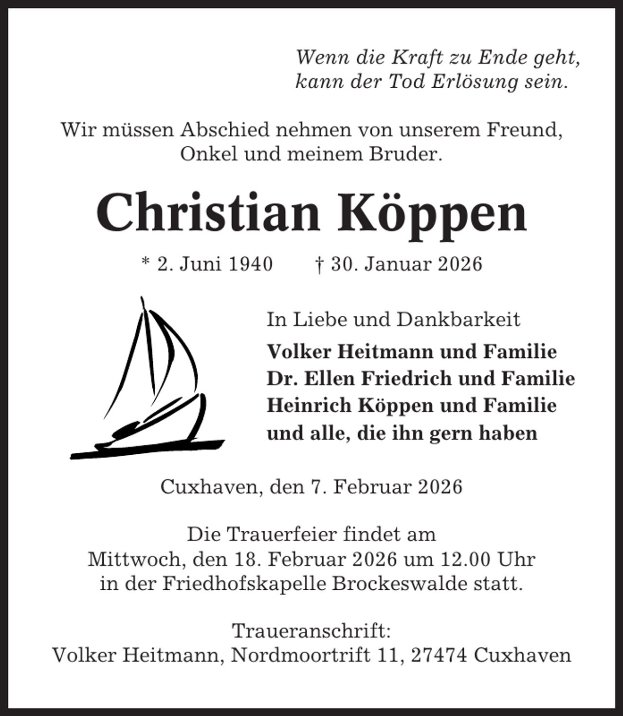 <p>Wenn die Kraft zu Ende geht,<br />kann der Tod Erlösung sein.<br />Wir müssen Abschied nehmen von unserem Freund,<br />Onkel und meinem Bruder.</p><p>Christian Köppen<br />* 2. Juni 1940</p><p>† 30. Januar 2026</p><p>In Liebe und Dankbarkeit<br />Volker Heitmann und Familie<br />Dr. Ellen Friedrich und Familie<br />Heinrich Köppen und Familie<br />und alle, die ihn gern haben<br />Cuxhaven, den 7. Februar 2026<br />Die Trauerfeier findet am<br />Mittwoch, den 18. Februar 2026 um 12.00 Uhr<br />in der Friedhofskapelle Brockeswalde statt.<br />Traueranschrift:<br />Volker Heitmann, Nordmoortrift 11, 27474 Cuxhaven</p>