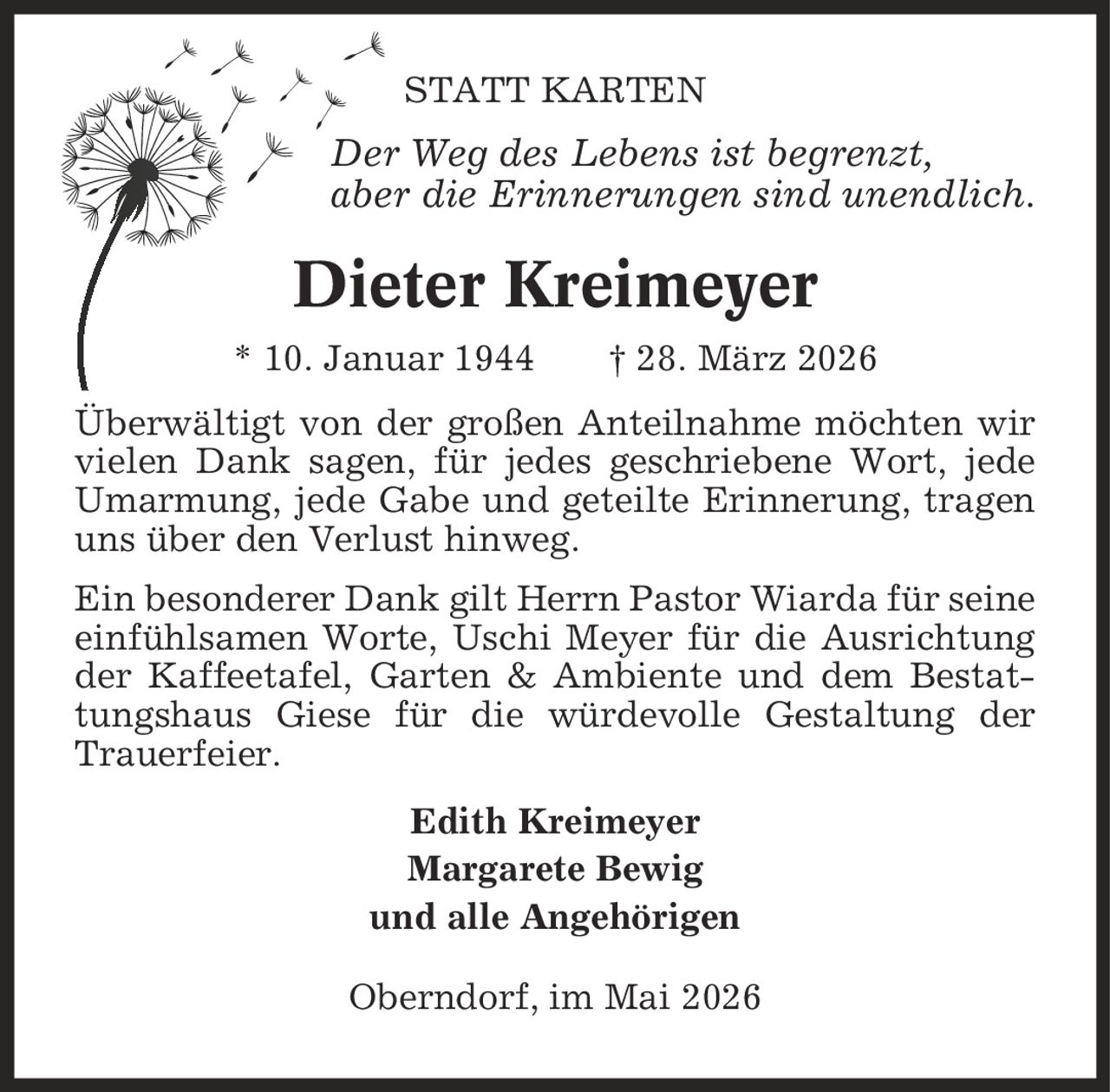 Statt Karten Der Weg des Lebens ist begrenzt, aber die Erinnerungen sind unendlich. Dieter Kreimeyer * 10. Januar 1944 | 28. März 2026 Überwältigt von der großen Anteilnahme möchten wir vielen Dank sagen, für jedes geschriebene Wort, jede Umarmung, jede Gabe und geteilte Erinnerung, tragen uns über den Verlust hinweg. Ein besonderer Dank gilt Herrn Pastor Wiarda für seine einfühlsamen Worte, Uschi Meyer für die Ausrichtung der Kaffeetafel, Garten & Ambiente und dem Bestattungshaus Giese für die würdevolle Gestaltung der Trauerfeier. Edith Kreimeyer Margarete Bewig und alle Angehörigen Oberndorf, im Mai 2026
