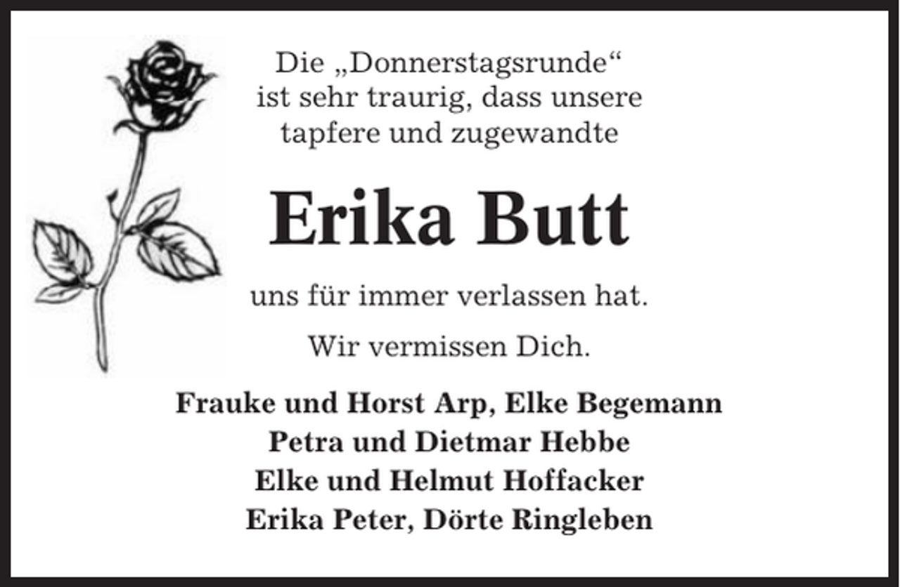 <p>Die „Donnerstagsrunde“<br />ist sehr traurig, dass unsere<br />tapfere und zugewandte</p><p>Erika Butt<br />uns für immer verlassen hat.<br />Wir vermissen Dich.<br />Frauke und Horst Arp, Elke Begemann<br />Petra und Dietmar Hebbe<br />Elke und Helmut Hoffacker<br />Erika Peter, Dörte Ringleben</p>
