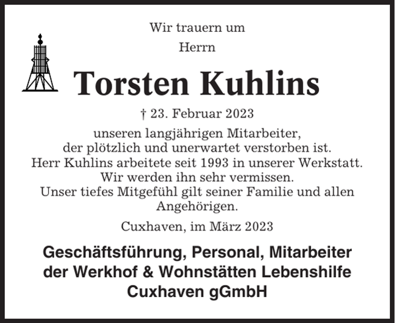 <p>Wir trauern um<br />Herrn</p><p>Torsten Kuhlins<br />† 23. Februar 2023<br />unseren langjährigen Mitarbeiter,<br />der plötzlich und unerwartet verstorben ist.<br />Herr Kuhlins arbeitete seit 1993 in unserer Werkstatt.<br />Wir werden ihn sehr vermissen.<br />Unser tiefes Mitgefühl gilt seiner Familie und allen<br />Angehörigen.<br />Cuxhaven, im März 2023</p><p>Geschäftsführung, Personal, Mitarbeiter<br />der Werkhof &amp; Wohnstätten Lebenshilfe<br />Cuxhaven gGmbH</p>
