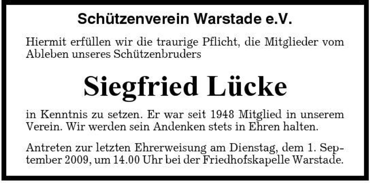 <p>Schützenverein Warstade e.V.<br />Hiermit erfüllen wir die traurige Pflicht, die Mitglieder vom Ableben unseres Schützenbruders</p><p>Siegfried Lücke<br />in Kenntnis zu setzen. Er war seit 1948 Mitglied in unserem Verein. Wir werden sein Andenken stets in Ehren halten. Antreten zur letzten Ehrerweisung am Dienstag, dem 1. September 2009, um 14.00 Uhr bei der Friedhofskapelle Warstade.</p>