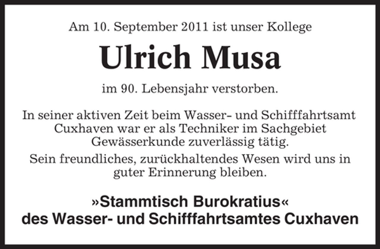 <p>Am 10. September 2011 ist unser Kollege</p><p>Ulrich Musa<br />im 90. Lebensjahr verstorben.<br />In seiner aktiven Zeit beim Wasser- und Schifffahrtsamt<br />Cuxhaven war er als Techniker im Sachgebiet<br />Gewässerkunde zuverlässig tätig.<br />Sein freundliches, zurückhaltendes Wesen wird uns in<br />guter Erinnerung bleiben.</p><p>»Stammtisch Burokratius«<br />des Wasser- und Schifffahrtsamtes Cuxhaven</p>