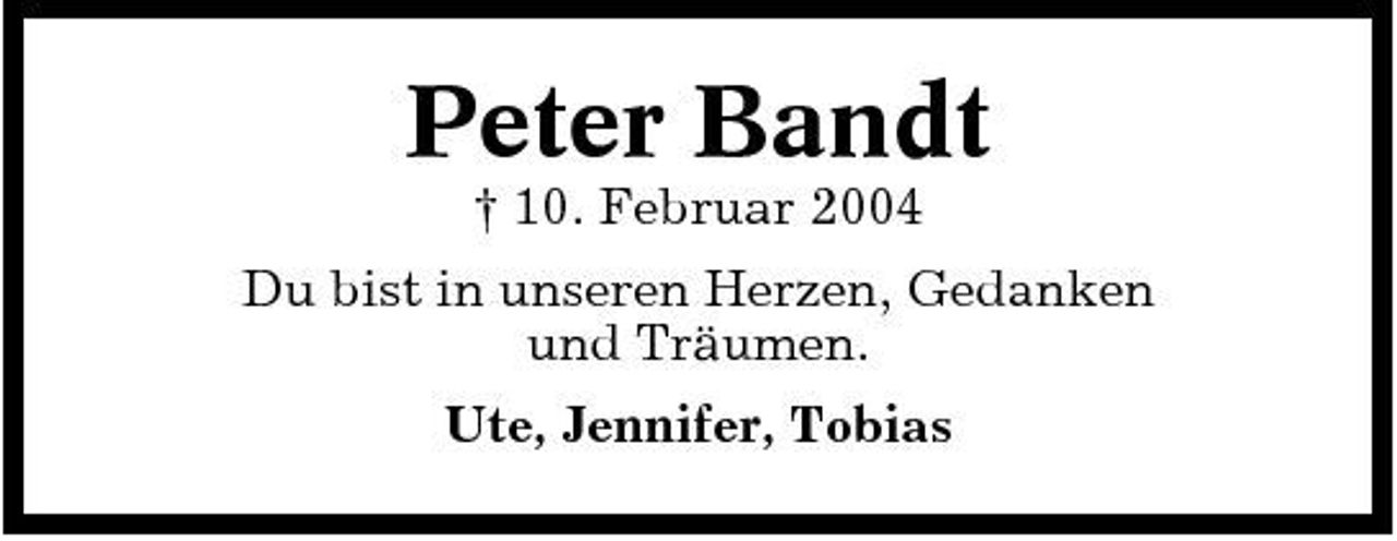 <p>Peter Bandt<br />† 10. Februar 2004 Du bist in unseren Herzen, Gedanken und Träumen. Ute, Jennifer, Tobias</p>