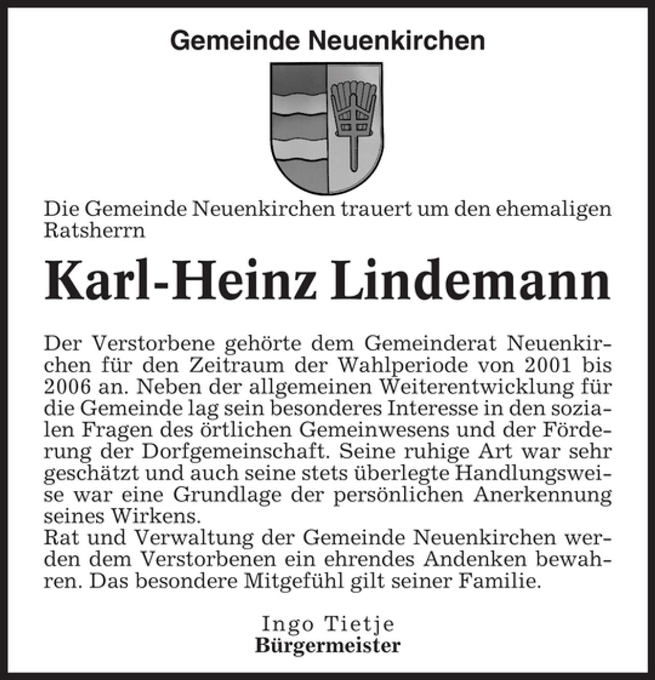 <p>Gemeinde Neuenkirchen</p><p>Die Gemeinde Neuenkirchen trauert um den ehemaligen<br />Ratsherrn</p><p>Karl-Heinz Lindemann<br />Der Verstorbene gehörte dem Gemeinderat Neuenkirchen für den Zeitraum der Wahlperiode von 2001 bis<br />2006 an. Neben der allgemeinen Weiterentwicklung für<br />die Gemeinde lag sein besonderes Interesse in den sozialen Fragen des örtlichen Gemeinwesens und der Förderung der Dorfgemeinschaft. Seine ruhige Art war sehr<br />geschätzt und auch seine stets überlegte Handlungsweise war eine Grundlage der persönlichen Anerkennung<br />seines Wirkens.<br />Rat und Verwaltung der Gemeinde Neuenkirchen werden dem Verstorbenen ein ehrendes Andenken bewahren. Das besondere Mitgefühl gilt seiner Familie.<br />Ingo Tietje<br />Bürgermeister</p>
