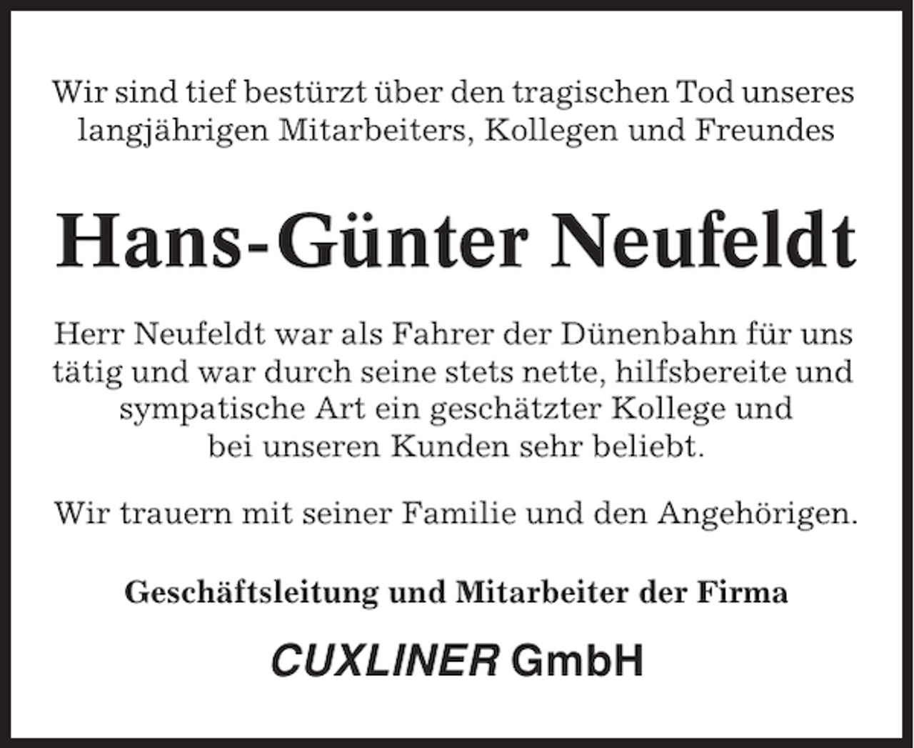 <p>Wir sind tief bestürzt über den tragischen Tod unseres<br />langjährigen Mitarbeiters, Kollegen und Freundes</p><p>Hans-Günter Neufeldt<br />Herr Neufeldt war als Fahrer der Dünenbahn für uns<br />tätig und war durch seine stets nette, hilfsbereite und<br />sympatische Art ein geschätzter Kollege und<br />bei unseren Kunden sehr beliebt.<br />Wir trauern mit seiner Familie und den Angehörigen.<br />Geschäftsleitung und Mitarbeiter der Firma</p><p>CUXLINER GmbH</p>