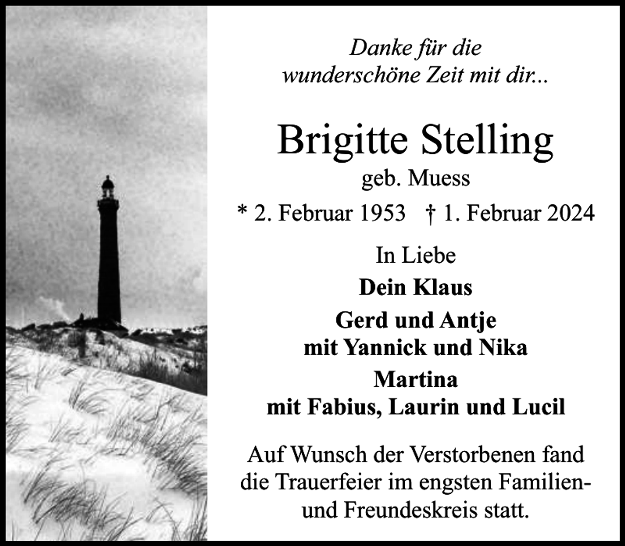 <p>Danke für die<br />wunderschöne Zeit mit dir...</p><p>Brigitte Stelling</p><p>geb. Muess<br />* 2. Februar 1953 † 1. Februar 2024<br />In Liebe<br />Dein Klaus<br />Gerd und Antje<br />mit Yannick und Nika<br />Martina<br />mit Fabius, Laurin und Lucil<br />Auf Wunsch der Verstorbenen fand<br />die Trauerfeier im engsten Familienund Freundeskreis statt.</p>