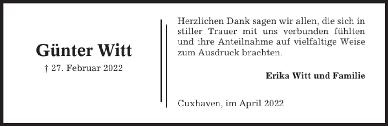 <p>Günter Witt<br />† 27. Februar 2022</p><p>Herzlichen Dank sagen wir allen, die sich in<br />stiller Trauer mit uns verbunden fühlten<br />und ihre Anteilnahme auf vielfältige Weise<br />zum Ausdruck brachten.<br />Erika Witt und Familie<br />Cuxhaven, im April 2022</p>