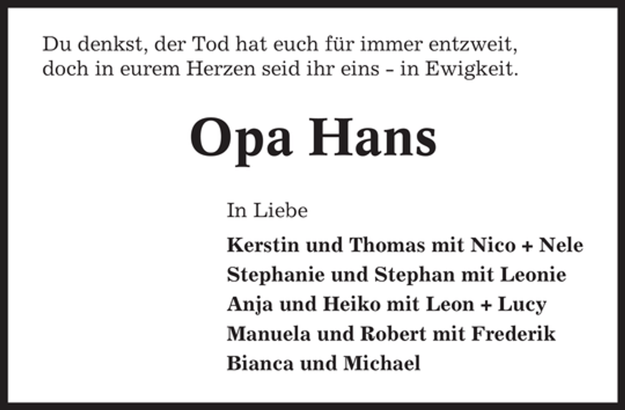 <p>Du denkst, der Tod hat euch für immer entzweit,<br />doch in eurem Herzen seid ihr eins - in Ewigkeit.</p><p>Opa Hans<br />In Liebe<br />Kerstin und Thomas mit Nico + Nele<br />Stephanie und Stephan mit Leonie<br />Anja und Heiko mit Leon + Lucy<br />Manuela und Robert mit Frederik<br />Bianca und Michael</p>
