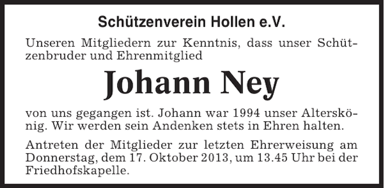 <p>Schützenverein Hollen e.V.<br />Unseren Mitgliedern zur Kenntnis, dass unser Schützenbruder und Ehrenmitglied</p><p>Johann Ney<br />von uns gegangen ist. Johann war 1994 unser Alterskönig. Wir werden sein Andenken stets in Ehren halten.<br />Antreten der Mitglieder zur letzten Ehrerweisung am<br />Donnerstag, dem 17. Oktober 2013, um 13.45 Uhr bei der<br />Friedhofskapelle.</p>