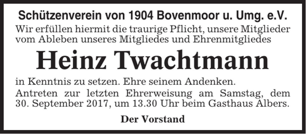 <p>Schützenverein von 1904 Bovenmoor u. Umg. e.V.<br />Wir erfüllen hiermit die traurige Pflicht, unsere Mitglieder<br />vom Ableben unseres Mitgliedes und Ehrenmitgliedes</p><p>Heinz Twachtmann<br />in Kenntnis zu setzen. Ehre seinem Andenken.<br />Antreten zur letzten Ehrerweisung am Samstag, dem<br />30. September 2017, um 13.30 Uhr beim Gasthaus Albers.<br />Der Vorstand</p>