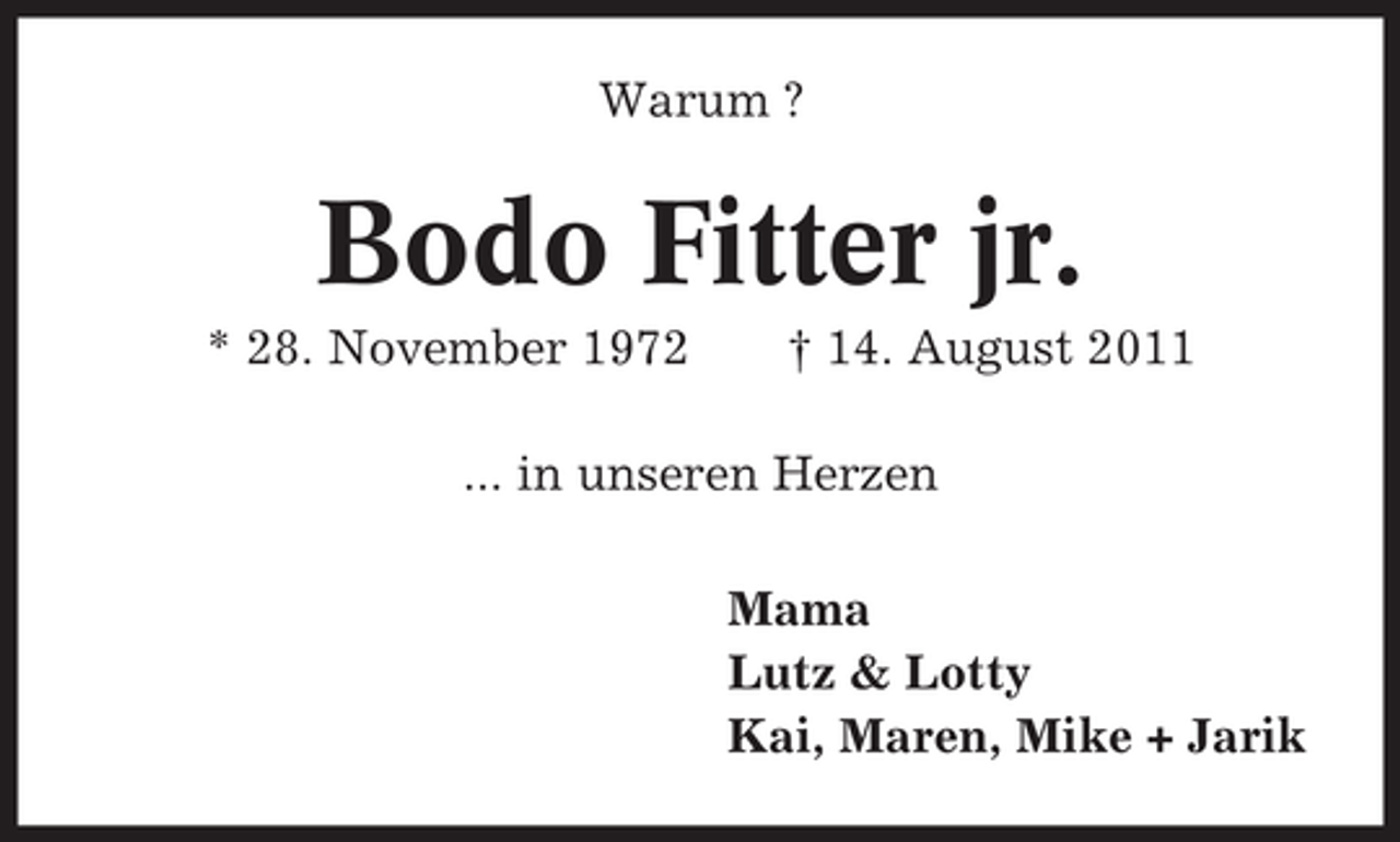 <p>Warum ?</p><p>Bodo Fitter jr.<br />* 28. November 1972</p><p>† 14. August 2011</p><p>... in unseren Herzen<br />Mama<br />Lutz &amp; Lotty<br />Kai, Maren, Mike + Jarik</p>