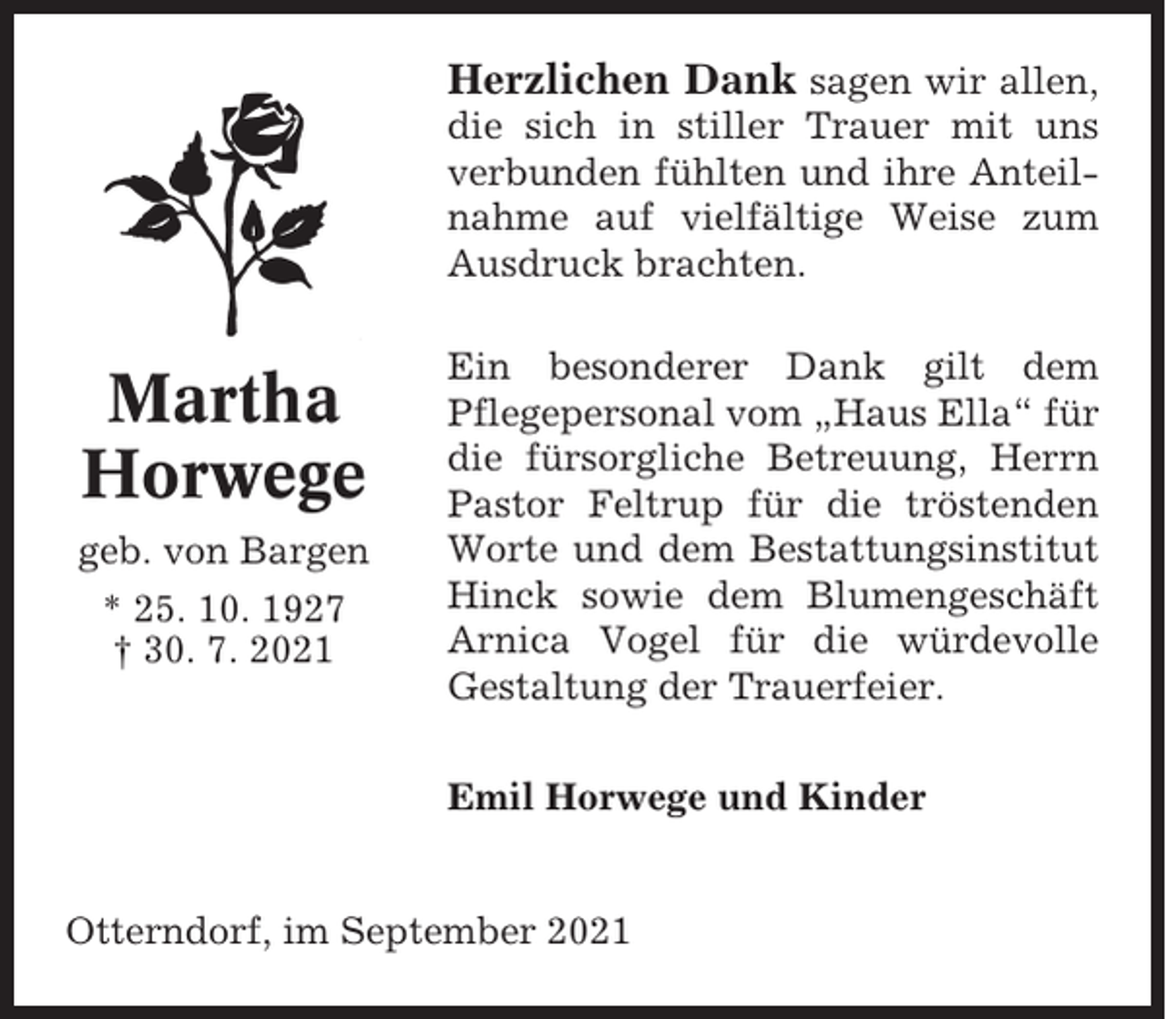 <p>Herzlichen Dank sagen wir allen,<br />die sich in stiller Trauer mit uns<br />verbunden fühlten und ihre Anteilnahme auf vielfältige Weise zum<br />Ausdruck brachten.</p><p>Martha<br />Horwege<br />geb. von Bargen<br />* 25. 10. 1927<br />† 30. 7. 2021</p><p>Ein besonderer Dank gilt dem<br />Pflegepersonal vom „Haus Ella“ für<br />die fürsorgliche Betreuung, Herrn<br />Pastor Feltrup für die tröstenden<br />Worte und dem Bestattungsinstitut<br />Hinck sowie dem Blumengeschäft<br />Arnica Vogel für die würdevolle<br />Gestaltung der Trauerfeier.<br />Emil Horwege und Kinder</p><p>Otterndorf, im September 2021</p>