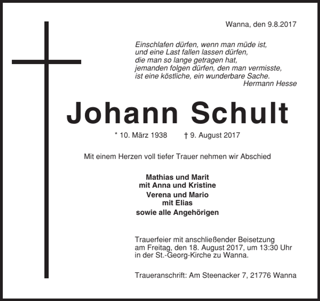 <p>Wanna, den 9.8.2017<br />Einschlafen dürfen, wenn man müde ist,<br />und eine Last fallen lassen dürfen,<br />die man so lange getragen hat,<br />jemanden folgen dürfen, den man vermisste,<br />ist eine köstliche, ein wunderbare Sache.<br />Hermann Hesse</p><p>Johann Schult<br />* 10. März 1938</p><p>† 9. August 2017</p><p>Mit einem Herzen voll tiefer Trauer nehmen wir Abschied<br />Mathias und Marit<br />mit Anna und Kristine<br />Verena und Mario<br />mit Elias<br />sowie alle Angehörigen</p><p>Trauerfeier mit anschließender Beisetzung<br />am Freitag, den 18. August 2017, um 13:30 Uhr<br />in der St.-Georg-Kirche zu Wanna.<br />Traueranschrift: Am Steenacker 7, 21776 Wanna</p>