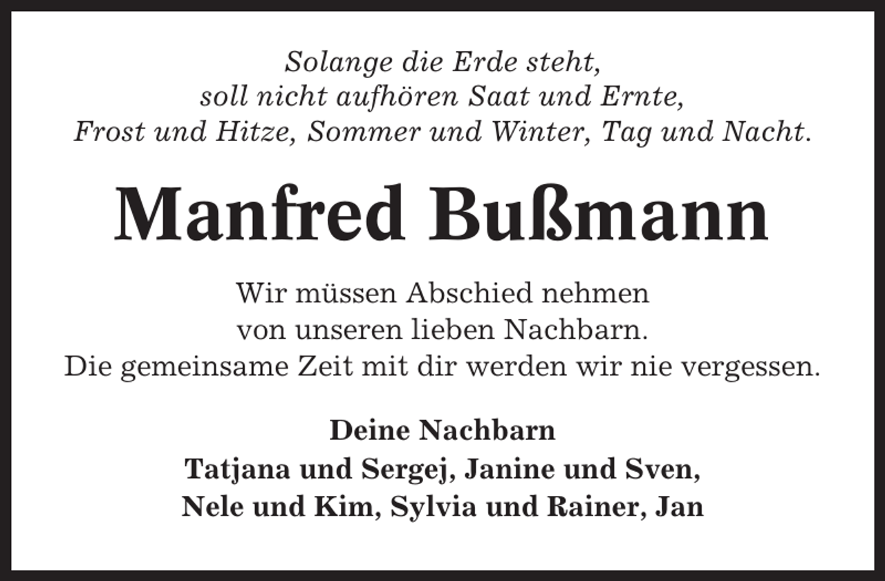 <p>Solange die Erde steht,<br />soll nicht aufhören Saat und Ernte,<br />Frost und Hitze, Sommer und Winter, Tag und Nacht.</p><p>Manfred Bußmann<br />Wir müssen Abschied nehmen<br />von unseren lieben Nachbarn.<br />Die gemeinsame Zeit mit dir werden wir nie vergessen.<br />Deine Nachbarn<br />Tatjana und Sergej, Janine und Sven,<br />Nele und Kim, Sylvia und Rainer, Jan</p>