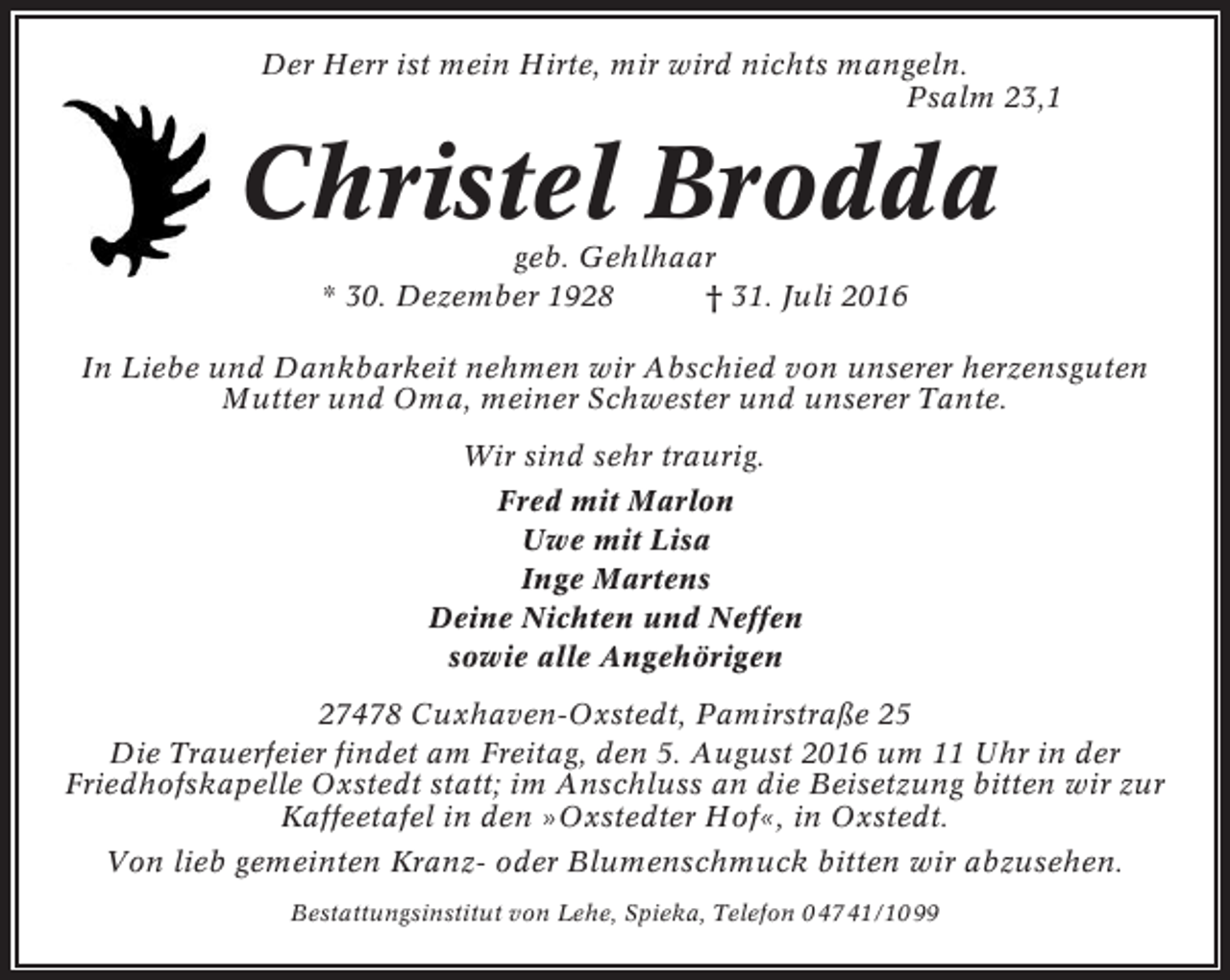 <p>Der Herr ist mein Hirte, mir wird nichts mangeln.<br />Psalm 23,1</p><p>Christel Brodda<br />geb. Gehlhaar<br />* 30. Dezember 1928<br />† 31. Juli 2016<br />In Liebe und Dankbarkeit nehmen wir Abschied von unserer herzensguten<br />Mutter und Oma, meiner Schwester und unserer Tante.<br />Wir sind sehr traurig.<br />Fred mit Marlon<br />Uwe mit Lisa<br />Inge Martens<br />Deine Nichten und Neffen<br />sowie alle Angehörigen<br />27478 Cuxhaven-Oxstedt, Pamirstraße 25<br />Die Trauerfeier findet am Freitag, den 5. August 2016 um 11 Uhr in der<br />Friedhofskapelle Oxstedt statt; im Anschluss an die Beisetzung bitten wir zur<br />Kaffeetafel in den »Oxstedter Hof«, in Oxstedt.<br />Von lieb gemeinten Kranz- oder Blumenschmuck bitten wir abzusehen.<br />Bestattungsinstitut von Lehe, Spieka, Telefon 0 47 41/10 99</p>