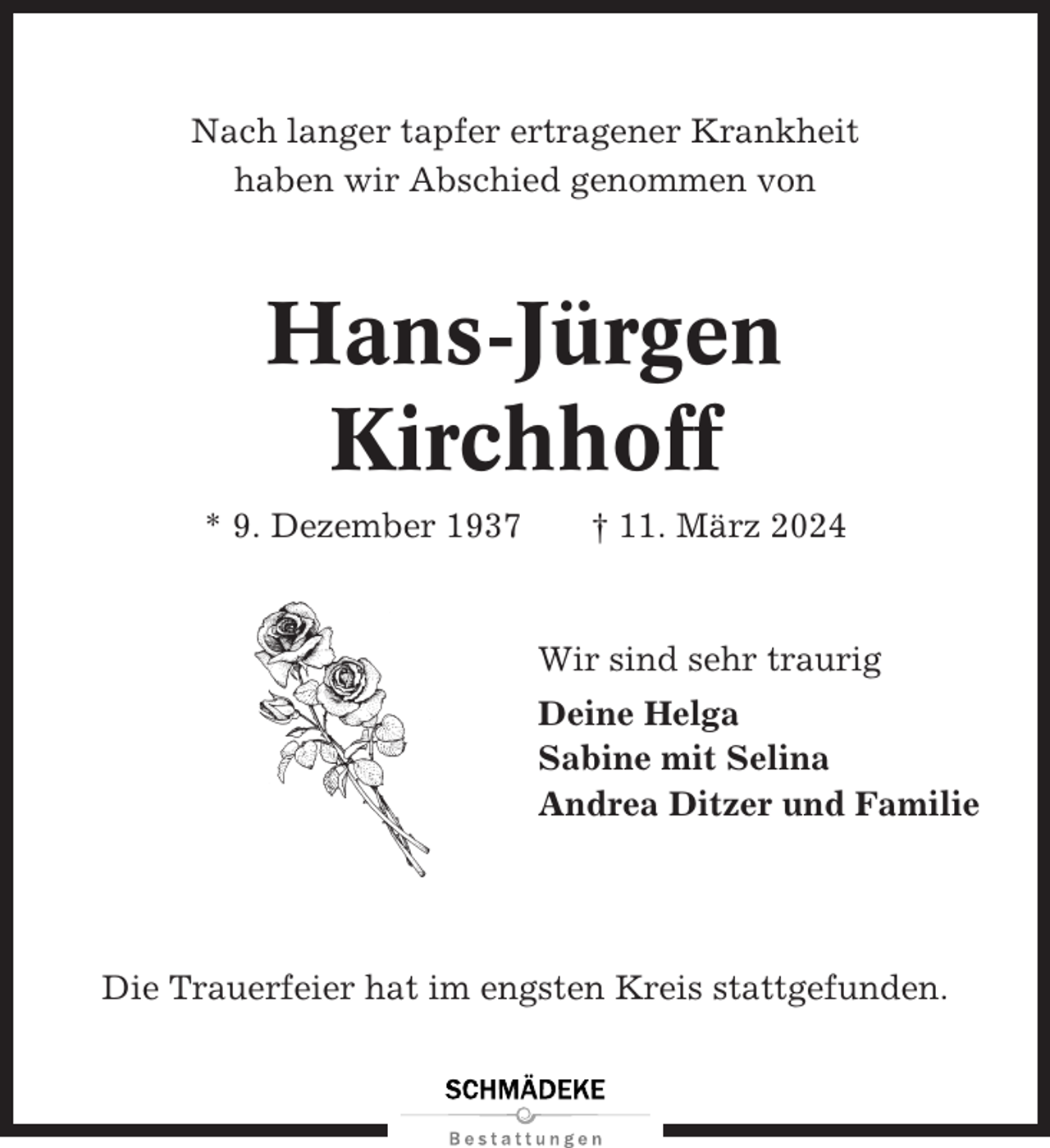 <p>Nach langer tapfer ertragener Krankheit<br />haben wir Abschied genommen von</p><p>Hans-Jürgen<br />Kirchhoff<br />* 9. Dezember 1937</p><p>† 11. März 2024</p><p>Wir sind sehr traurig<br />Deine Helga<br />Sabine mit Selina<br />Andrea Ditzer und Familie</p><p>Die Trauerfeier hat im engsten Kreis stattgefunden.</p>
