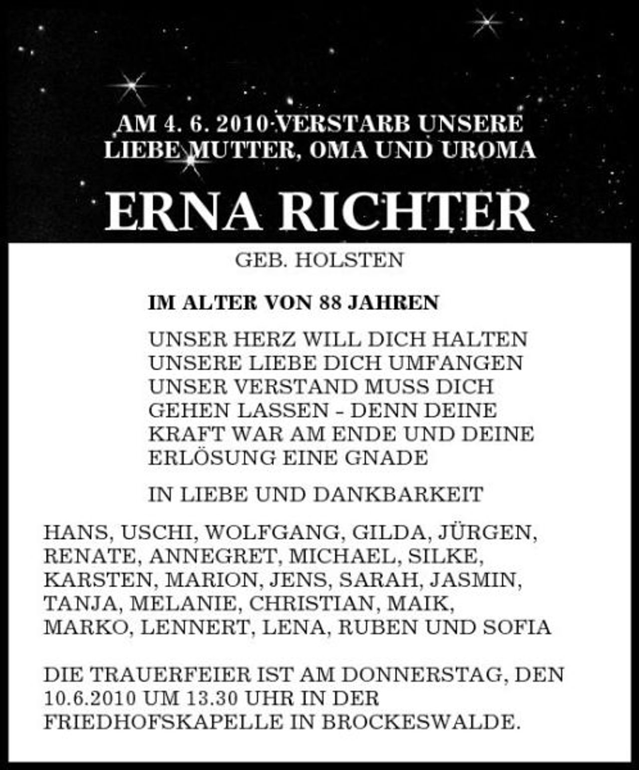 <p>AM 4. 6. 2010 VERSTARB UNSERE LIEBE MUTTER, OMA UND UROMA</p><p>ERNA RICHTER<br />GEB. HOLSTEN IM ALTER VON 88 JAHREN UNSER HERZ WILL DICH HALTEN UNSERE LIEBE DICH UMFANGEN UNSER VERSTAND MUSS DICH GEHEN LASSEN - DENN DEINE KRAFT WAR AM ENDE UND DEINE ERLÖSUNG EINE GNADE IN LIEBE UND DANKBARKEIT HANS, USCHI, WOLFGANG, GILDA, JÜRGEN, RENATE, ANNEGRET, MICHAEL, SILKE, KARSTEN, MARION, JENS, SARAH, JASMIN, TANJA, MELANIE, CHRISTIAN, MAIK, MARKO, LENNERT, LENA, RUBEN UND SOFIA DIE TRAUERFEIER IST AM DONNERSTAG, DEN 10.6.2010 UM 13.30 UHR IN DER FRIEDHOFSKAPELLE IN BROCKESWALDE.</p>