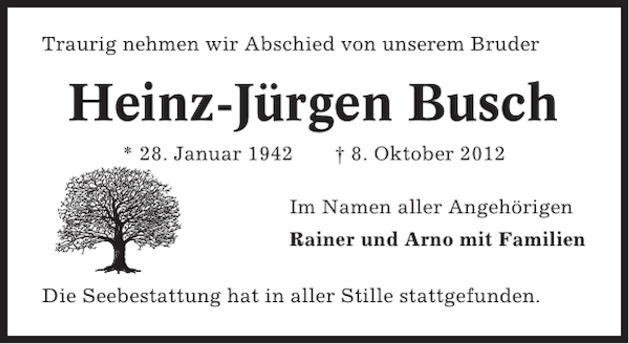 <p>Traurig nehmen wir Abschied von unserem Bruder</p><p>Heinz-Jürgen Busch<br />* 28. Januar 1942</p><p>† 8. Oktober 2012</p><p>Im Namen aller Angehörigen<br />Rainer und Arno mit Familien<br />Die Seebestattung hat in aller Stille stattgefunden.</p>