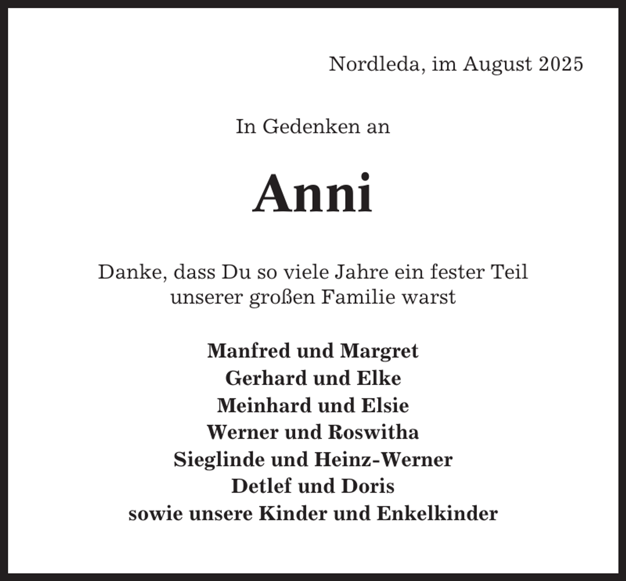 <p>Nordleda, im August 2025<br />In Gedenken an</p><p>Anni<br />Danke, dass Du so viele Jahre ein fester Teil<br />unserer großen Familie warst<br />Manfred und Margret<br />Gerhard und Elke<br />Meinhard und Elsie<br />Werner und Roswitha<br />Sieglinde und Heinz-Werner<br />Detlef und Doris<br />sowie unsere Kinder und Enkelkinder</p>