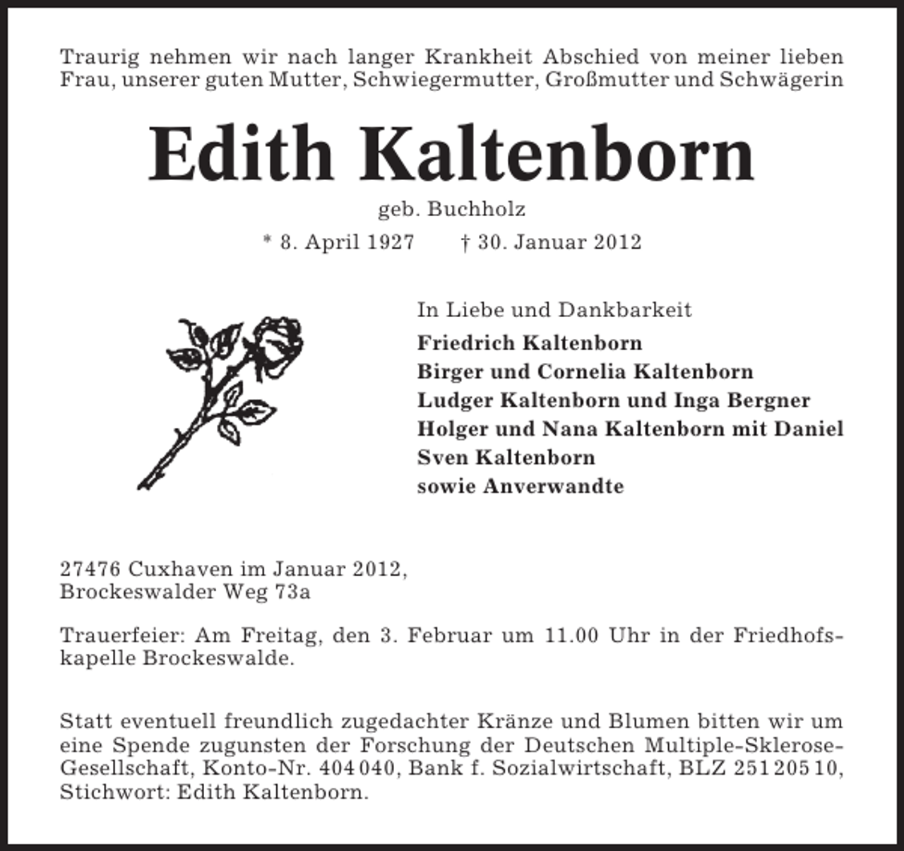 <p>Traurig nehmen wir nach langer Krankheit Abschied von meiner lieben<br />Frau, unserer guten Mutter, Schwiegermutter, Großmutter und Schwägerin</p><p>Edith Kaltenborn<br />geb. Buchholz<br />* 8. April 1927</p><p>† 30. Januar 2012<br />In Liebe und Dankbarkeit<br />Friedrich Kaltenborn<br />Birger und Cornelia Kaltenborn<br />Ludger Kaltenborn und Inga Bergner<br />Holger und Nana Kaltenborn mit Daniel<br />Sven Kaltenborn<br />sowie Anverwandte</p><p>27476 Cuxhaven im Januar 2012,<br />Brockeswalder Weg 73a<br />Trauerfeier: Am Freitag, den 3. Februar um 11.00 Uhr in der Friedhofskapelle Brockeswalde.<br />Statt eventuell freundlich zugedachter Kränze und Blumen bitten wir um<br />eine Spende zugunsten der Forschung der Deutschen Multiple-SkleroseGesellschaft, Konto-Nr. 40, Bank f. Sozialwirtschaft, BLZ 251 205 10,<br />Stichwort: Edith Kaltenborn.</p>