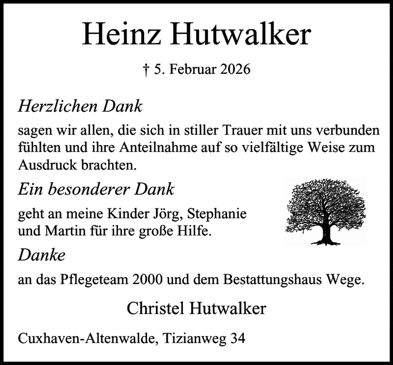 <p>Heinz Hutwalker<br />† 5. Februar 2026</p><p>Herzlichen Dank<br />sagen wir allen, die sich in stiller Trauer mit uns verbunden<br />fühlten und ihre Anteilnahme auf so vielfältige Weise zum<br />Ausdruck brachten.</p><p>Ein besonderer Dank<br />geht an meine Kinder Jörg, Stephanie<br />und Martin für ihre große Hilfe.</p><p>Danke<br />an das Pflegeteam 2000 und dem Bestattungshaus Wege.</p><p>Christel Hutwalker<br />Cuxhaven-Altenwalde, Tizianweg 34</p>