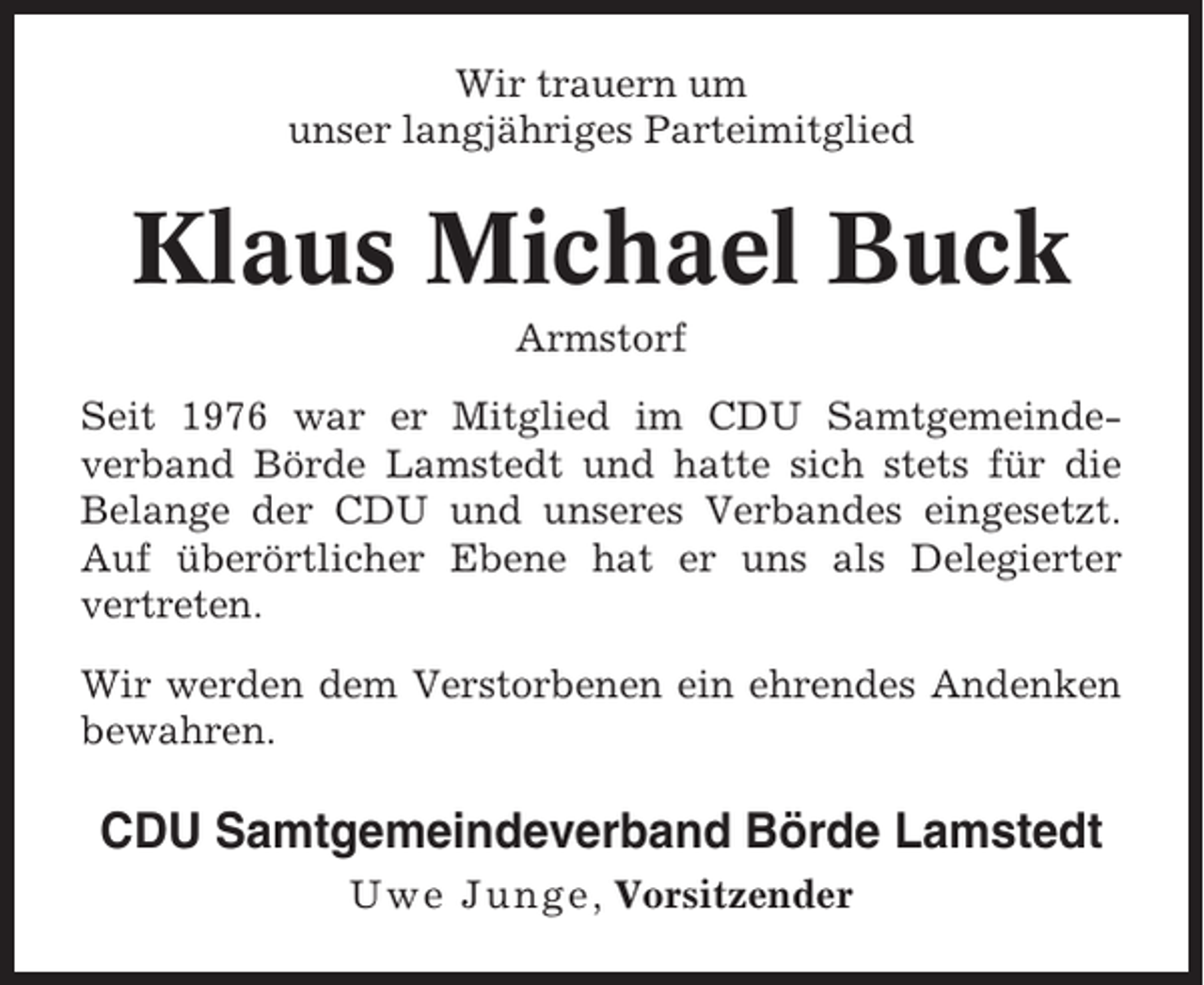 <p>Wir trauern um<br />unser langjähriges Parteimitglied</p><p>Klaus Michael Buck<br />Armstorf<br />Seit 1976 war er Mitglied im CDU Samtgemeindeverband Börde Lamstedt und hatte sich stets für die<br />Belange der CDU und unseres Verbandes eingesetzt.<br />Auf überörtlicher Ebene hat er uns als Delegierter<br />vertreten.<br />Wir werden dem Verstorbenen ein ehrendes Andenken<br />bewahren.</p><p>CDU Samtgemeindeverband Börde Lamstedt<br />Uwe Junge , Vorsitzender</p>