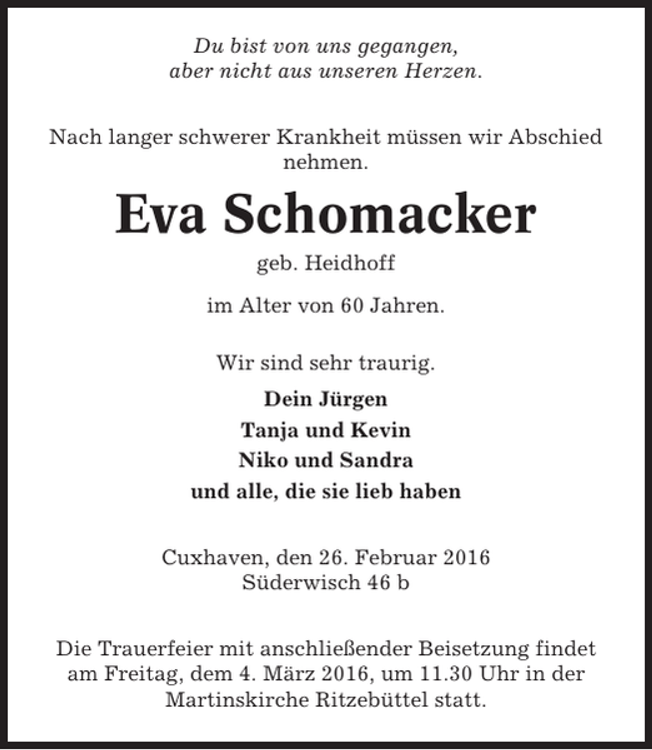 <p>Du bist von uns gegangen,<br />aber nicht aus unseren Herzen.<br />Nach langer schwerer Krankheit müssen wir Abschied<br />nehmen.</p><p>Eva Schomacker<br />geb. Heidhoff<br />im Alter von 60 Jahren.<br />Wir sind sehr traurig.<br />Dein Jürgen<br />Tanja und Kevin<br />Niko und Sandra<br />und alle, die sie lieb haben<br />Cuxhaven, den 26. Februar 2016<br />Süderwisch 46 b<br />Die Trauerfeier mit anschließender Beisetzung findet<br />am Freitag, dem 4. März 2016, um 11.30 Uhr in der<br />Martinskirche Ritzebüttel statt.</p>
