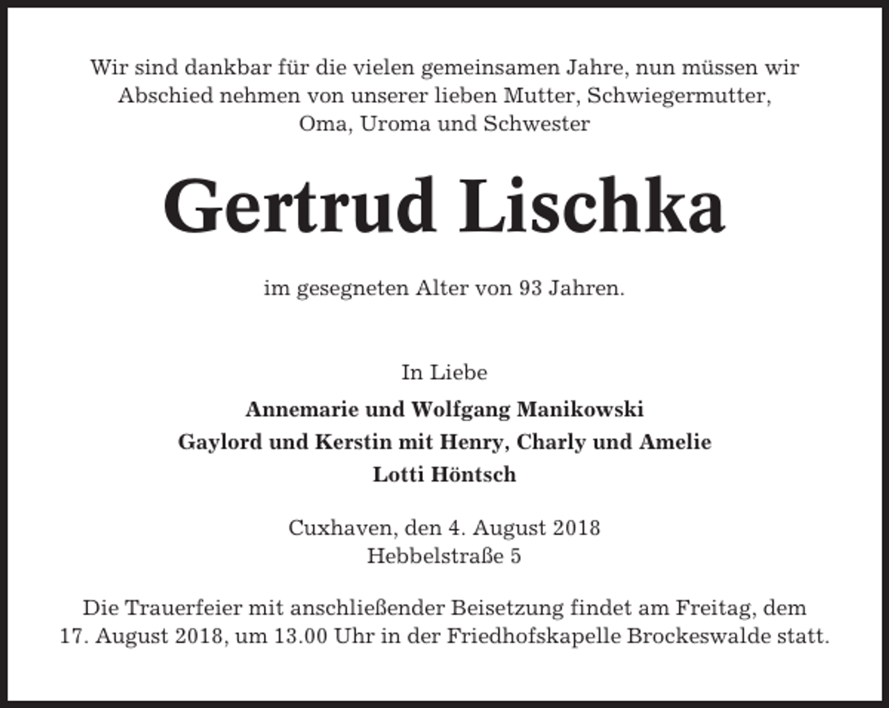 <p>Wir sind dankbar für die vielen gemeinsamen Jahre, nun müssen wir<br />Abschied nehmen von unserer lieben Mutter, Schwiegermutter,<br />Oma, Uroma und Schwester</p><p>Gertrud Lischka<br />im gesegneten Alter von 93 Jahren.</p><p>In Liebe<br />Annemarie und Wolfgang Manikowski<br />Gaylord und Kerstin mit Henry, Charly und Amelie<br />Lotti Höntsch<br />Cuxhaven, den 4. August 2018<br />Hebbelstraße 5<br />Die Trauerfeier mit anschließender Beisetzung findet am Freitag, dem<br />17. August 2018, um 13.00 Uhr in der Friedhofskapelle Brockeswalde statt.</p>
