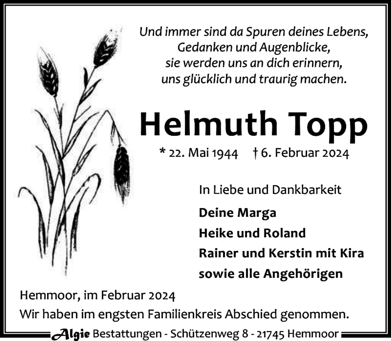 <p>Und immer sind da Spuren deines Lebens,<br />Gedanken und Augenblicke,<br />sie werden uns an dich erinnern,<br />uns glücklich und traurig machen.</p><p>Helmuth Topp<br />* 22. Mai 1944</p><p>† 6. Februar 2024</p><p>In Liebe und Dankbarkeit<br />Deine Marga<br />Heike und Roland<br />Rainer und Kerstin mit Kira<br />sowie alle Angehörigen<br />Hemmoor, im Februar 2024<br />Wir haben im engsten Familienkreis Abschied genommen.<br />Algie Bestattungen - Schützenweg 8 - 21745 Hemmoor</p>