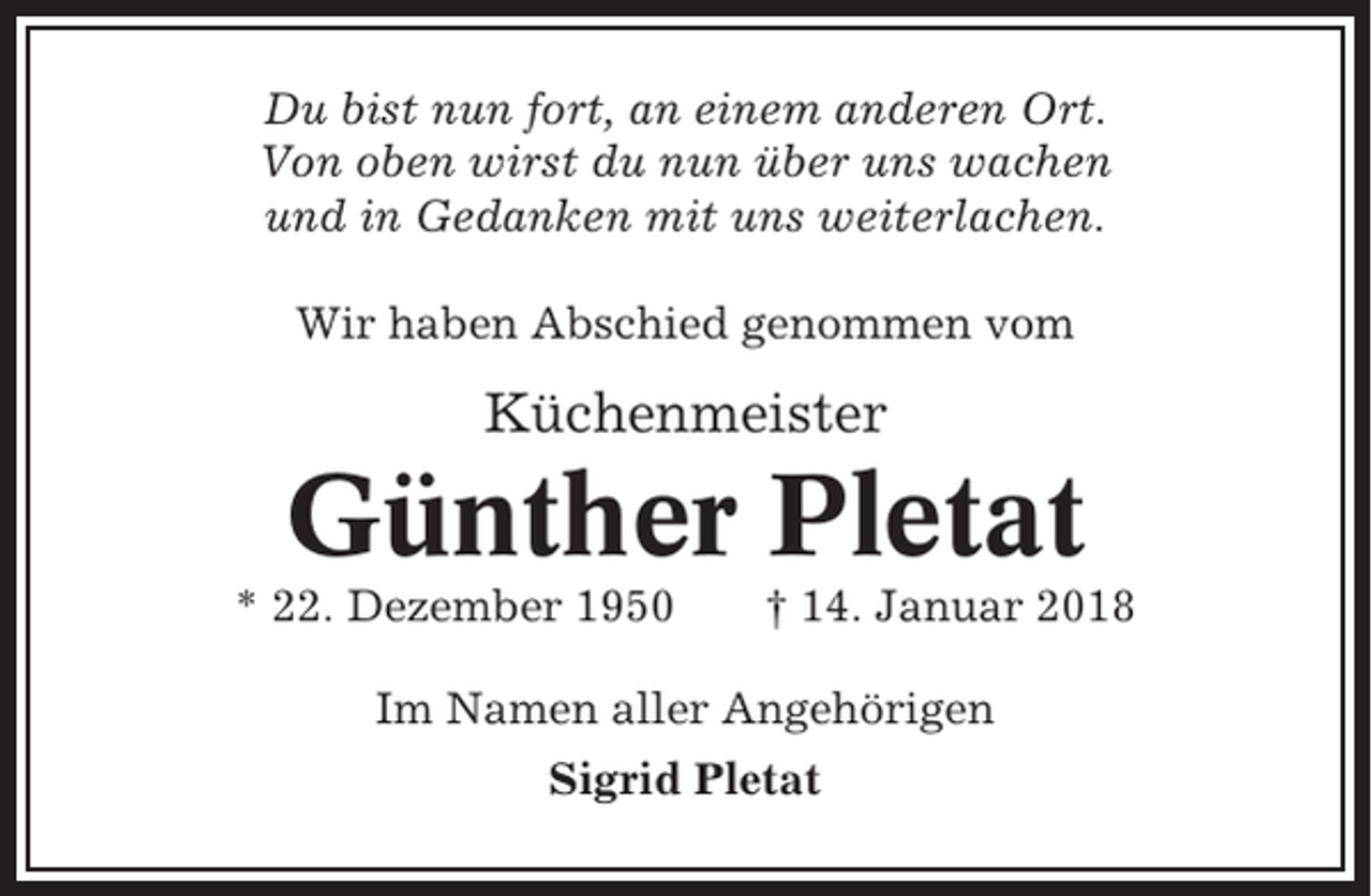 <p>Du bist nun fort, an einem anderen Ort.<br />Von oben wirst du nun über uns wachen<br />und in Gedanken mit uns weiterlachen.<br />Wir haben Abschied genommen vom</p><p>Küchenmeister</p><p>Günther Pletat<br />* 22. Dezember 1950</p><p>† 14. Januar 2018</p><p>Im Namen aller Angehörigen<br />Sigrid Pletat</p>
