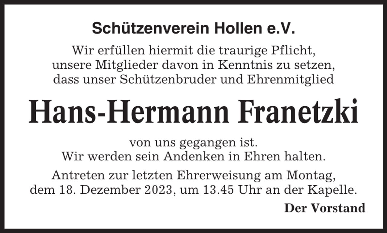 <p>Schützenverein Hollen e.V.<br />Wir erfüllen hiermit die traurige Pflicht,<br />unsere Mitglieder davon in Kenntnis zu setzen,<br />dass unser Schützenbruder und Ehrenmitglied</p><p>Hans-Hermann Franetzki<br />von uns gegangen ist.<br />Wir werden sein Andenken in Ehren halten.<br />Antreten zur letzten Ehrerweisung am Montag,<br />dem 18. Dezember 2023, um 13.45 Uhr an der Kapelle.<br />Der Vorstand</p>