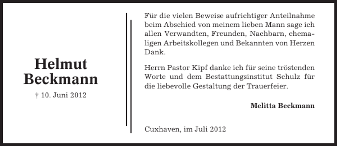 <p>Für die vielen Beweise aufrichtiger Anteilnahme<br />beim Abschied von meinem lieben Mann sage ich<br />allen Verwandten, Freunden, Nachbarn, ehemaligen Arbeitskollegen und Bekannten von Herzen<br />Dank.</p><p>Helmut<br />Beckmann</p><p>Herrn Pastor Kipf danke ich für seine tröstenden<br />Worte und dem Bestattungsinstitut Schulz für<br />die liebevolle Gestaltung der Trauerfeier.</p><p>† 10. Juni 2012<br />Melitta Beckmann<br />Cuxhaven, im Juli 2012</p>