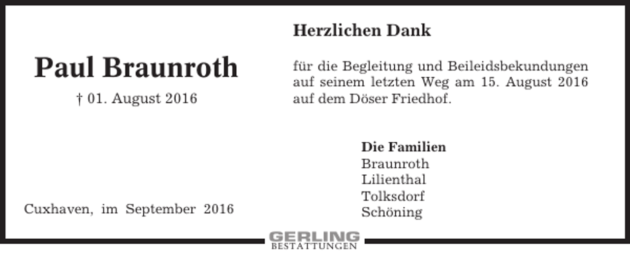 <p>Herzlichen Dank</p><p>Paul Braunroth<br />† 01. August 2016</p><p>für die Begleitung und Beileidsbekundungen<br />auf seinem letzten Weg am 15. August 2016<br />auf dem Döser Friedhof.</p><p>Die Familien<br />Braunroth<br />Lilienthal<br />Tolksdorf<br />Schöning</p><p>Cuxhaven, im September 2016<br />BESTATTUNGEN</p>