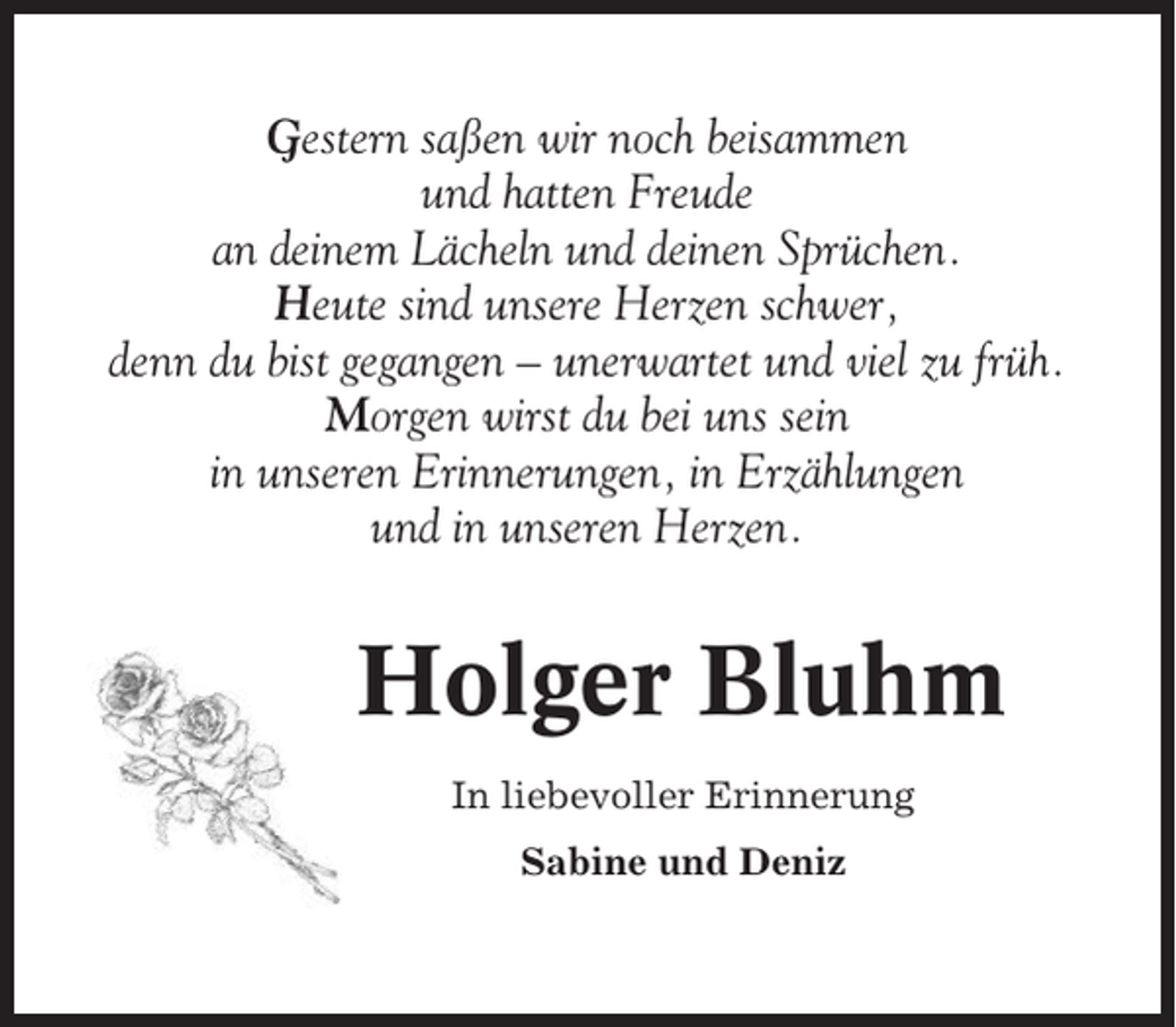 <p>Gestern saßen wir noch beisammen<br />und hatten Freude<br />an deinem Lächeln und deinen Sprüchen.<br />Heute sind unsere Herzen schwer,<br />denn du bist gegangen – unerwartet und viel zu früh.<br />Morgen wirst du bei uns sein<br />in unseren Erinnerungen, in Erzählungen<br />und in unseren Herzen.</p><p>Holger Bluhm<br />In liebevoller Erinnerung<br />Sabine und Deniz</p>