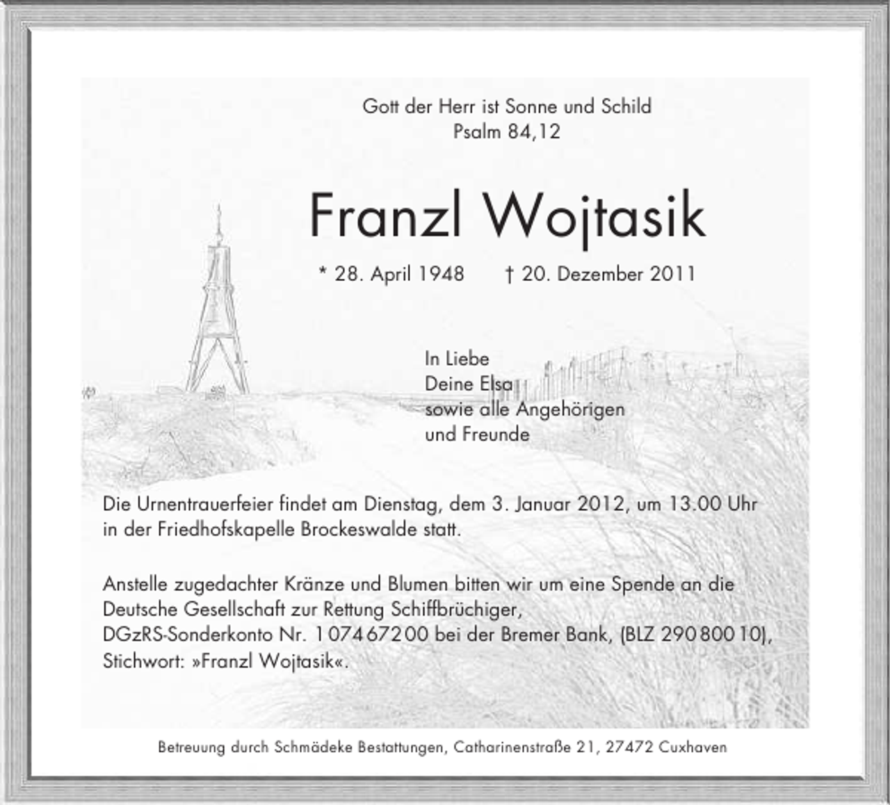 <p>Gott der Herr ist Sonne und Schild<br />Psalm 84,12</p><p>Franzl Wojtasik<br />* 28. April 1948</p><p>† 20. Dezember 2011</p><p>In Liebe<br />Deine Elsa<br />sowie alle Angehörigen<br />und Freunde<br />Die Urnentrauerfeier findet am Dienstag, dem 3. Januar 2012, um 13.00 Uhr<br />in der Friedhofskapelle Brockeswalde statt.<br />Anstelle zugedachter Kränze und Blumen bitten wir um eine Spende an die<br />Deutsche Gesellschaft zur Rettung Schiffbrüchiger,<br />DGzRS-Sonderkonto Nr. 1 074 672 00 bei der Bremer Bank, (BLZ 290 800 10),<br />Stichwort: »Franzl Wojtasik«.</p><p>Betreuung durch Schmädeke Bestattungen, Catharinenstraße 21, 27472 Cuxhaven</p>