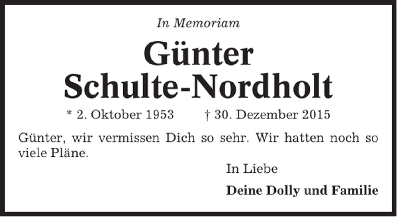 <p>In Memoriam</p><p>Günter<br />Schulte-Nordholt<br />* 2. Oktober 1953</p><p>† 30. Dezember 2015</p><p>Günter, wir vermissen Dich so sehr. Wir hatten noch so<br />viele Pläne.<br />In Liebe<br />Deine Dolly und Familie</p>