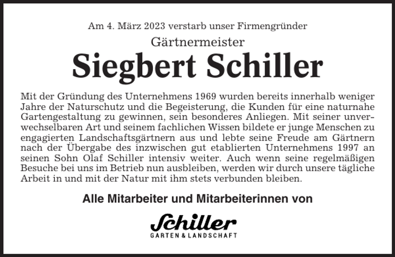 <p>Am 4. März 2023 verstarb unser Firmengründer</p><p>Gärtnermeister</p><p>Siegbert Schiller<br />Mit der Gründung des Unternehmens 1969 wurden bereits innerhalb weniger<br />Jahre der Naturschutz und die Begeisterung, die Kunden für eine naturnahe<br />Gartengestaltung zu gewinnen, sein besonderes Anliegen. Mit seiner unverwechselbaren Art und seinem fachlichen Wissen bildete er junge Menschen zu<br />engagierten Landschaftsgärtnern aus und lebte seine Freude am Gärtnern<br />nach der Übergabe des inzwischen gut etablierten Unternehmens 1997 an<br />seinen Sohn Olaf Schiller intensiv weiter. Auch wenn seine regelmäßigen<br />Besuche bei uns im Betrieb nun ausbleiben, werden wir durch unsere tägliche<br />Arbeit in und mit der Natur mit ihm stets verbunden bleiben.</p><p>Alle Mitarbeiter und Mitarbeiterinnen von</p>