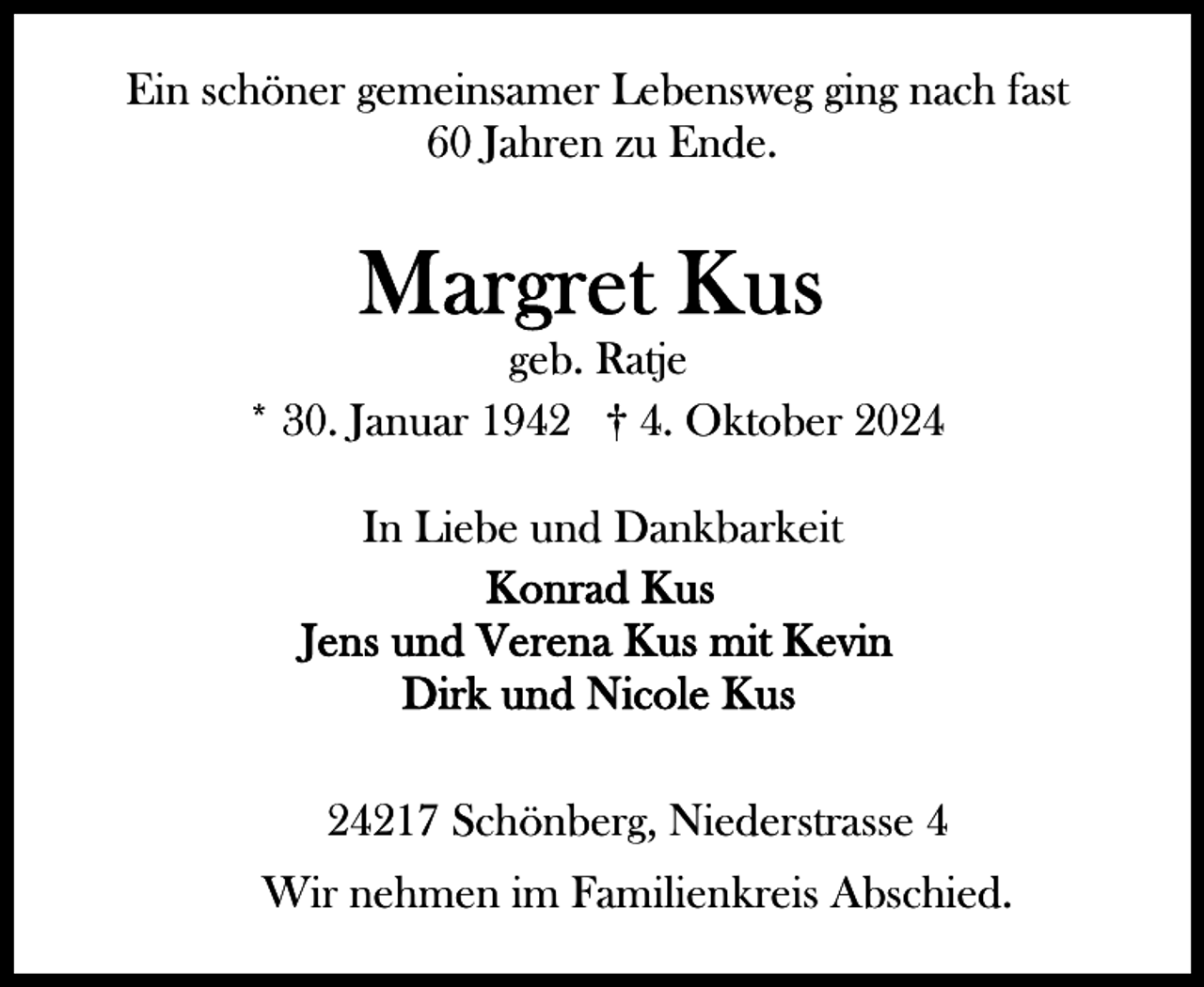<p>Ein schöner gemeinsamer Lebensweg ging nach fast<br />60 Jahren zu Ende.</p><p>geb. Ratje<br />* 30. Januar 1942 † 4. Oktober 2024<br />In Liebe und Dankbarkeit</p><p>24217 Schönberg, Niederstrasse 4<br />Wir nehmen im Familienkreis Abschied.</p>